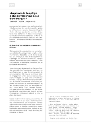 36
cycle
partager sur les réseaux, nous les formons indi-
viduellement car les newsletters et les guides
ne suffisent pas 
», précise Alexander Chupick.
« 
Notre rôle n’est pas de dire comment il faut
faire mais de former et d'accompagner pour
qu'ensuite l'animation éditoriale se fasse au
plus proche du terrain avec les outils mis à dis-
position », estime Roseline Mouillefarine (Vinci
Energies).
LA GAMIFICATION, UN LEVIER D’ENGAGEMENT
EFFICACE
Il existe de nombreuses plateformes permettant
aux collaborateurs de partager simplement les
informations. « 
Sociabble sert à donner la pa-
role aux employés, à créer de l’engagement et
à partager sur les réseaux sociaux 
», explique
Roseline Mouillefarine (Vinci Energies). Chez
Vinci Energies, la refonte de l’intranet a pris en
compte cette dimension.
Tous s’accordent également sur la gamifica-
tion comme levier d’engagement pertinent. « La
gamification est au cœur de notre stratégie de
communication. Elle nous a permis de créer
de l’engagement sur les réseaux sociaux : nous
avons multiplié par cinq notre visibilité sur
LinkedIn, explique Benoît Prévost (Sidetrade),
lors du premier confinement, nous avions pro-
posé à nos employés de partager une photo de
leur nouveau bureau. 40 
% des employés l’ont
fait. 
» Cathy Vigier (Vinci Energies) abonde :
« 
sur des sujets plus austères tel que la cy-
ber-sécurité, nous avons pu obtenir un taux
d’engagement intéressant grâce à la mise en
place d’un quizz. »
Face à l’avènement de ces nouveaux canaux de
communication et aux enjeux de transparence
des consommateurs, les intervenants relèvent
l'existence d’une forte porosité entre communi-
cation interne et externe. L'entreprise, à travers
notamment sa communication interne, se doit
plus que jamais d'ajuster l'écart entre les pro-
messes et la réalité.
• Cette session animée par Daniel Lemin,
Responsable Réseaux Sociaux & influence
chez Vinci a eu lieu le 24 mars 2021 en
visioconférence.
• Avec Alexander Chupick, Social Media
Manager & Employee Advocacy Leader chez
Accor Group, Doriane Houssais, Social
Media & Business Lead chez Microsoft
France, Roseline Mouillefarine, Head of
contents chez VINCI Energies et
Benoit Prevost, social media & employee
advocacy chez Sidetrade.
• Compte rendu rédigé par Martin Fort.
« La parole de l’employé
a plus de valeur que celle
d’une marque. »
Alexander Chupick, Groupe Accor
 