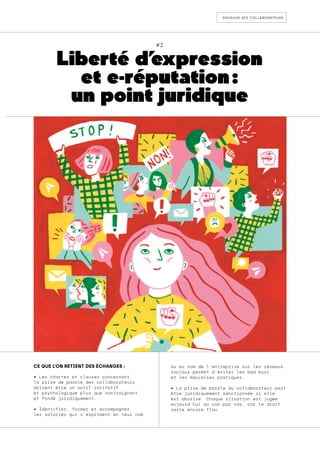 engager ses collaborateurs
#2
Liberté d’
expression
et e-réputation :
un point juridique
CE QUE L’ON RETIENT DES ÉCHANGES :
• Les chartes et clauses concernant
la prise de parole des collaborateurs
doivent être un outil incitatif
et psychologique plus que contraignant
et fondé juridiquement.
• Identifier, former et accompagner
les salariés qui s’expriment en leur nom
ou au nom de l’entreprise sur les réseaux
sociaux permet d’éviter les bad buzz
et les mauvaises pratiques.
• La prise de parole du collaborateur peut
être juridiquement sanctionnée si elle
est abusive. Chaque situation est jugée
aujourd’hui au cas par cas, car le droit
reste encore flou.
 