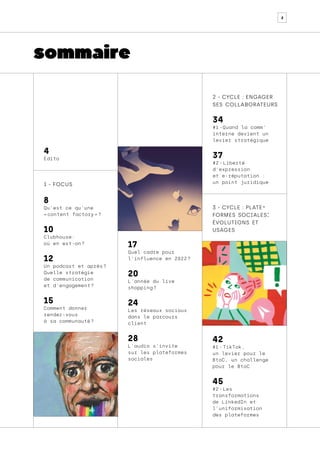2
sommaire
2 - cycle : engager
ses collaborateurs
3 - cycle : plate-
formes sociales:
évolutions et
usages
34
#1 
-Quand la comm’
interne devient un
levier stratégique	
37
#2 - Liberté
d’expression
et e-réputation :
un point juridique
42
#1 - TikTok,
un levier pour le
BtoC, un challenge
pour le BtoC
45
#2 - Les
transformations
de LinkedIn et
l’uniformisation
des plateformes	
1 - focus
8
Qu’est ce qu’une
« content factory » ?	
10
Clubhouse:
où en est-on 
?
12
Un podcast et après 
?
Quelle stratégie
de communication
et d’engagement ?	
15
Comment donner
rendez-vous
à sa communauté 
?
4
Édito
17
Quel cadre pour
l’influence en 2022 
?
20
L’année du live
shopping ?
24
Les réseaux sociaux
dans le parcours
client
28
L’audio s’invite
sur les plateformes
sociales
 