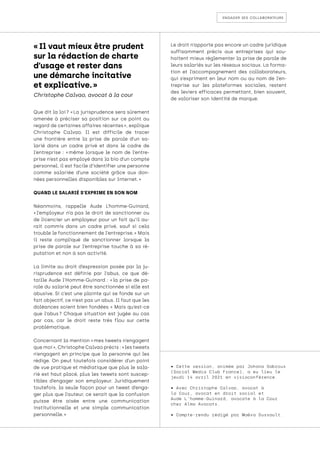 engager ses collaborateurs
Que dit la loi ? « La jurisprudence sera sûrement
amenée à préciser sa position sur ce point au
regard de certaines affaires récentes », explique
Christophe Calvao. Il est difficile de tracer
une frontière entre la prise de parole d’un sa-
larié dans un cadre privé et dans le cadre de
l’entreprise : « 
même lorsque le nom de l’entre-
prise n’est pas employé dans la bio d’un compte
personnel, il est facile d’identifier une personne
comme salariée d’une société grâce aux don-
nées personnelles disponibles sur Internet. »
QUAND LE SALARIÉ S’EXPRIME EN SON NOM
Néanmoins, rappelle Aude L’homme-Guinard,
« 
l’employeur n’a pas le droit de sanctionner ou
de licencier un employeur pour un fait qu’il au-
rait commis dans un cadre privé, sauf si cela
trouble le fonctionnement de l’entreprise. » Mais
il reste compliqué de sanctionner lorsque la
prise de parole sur l’entreprise touche à sa ré-
putation et non à son activité.
La limite au droit d’expression posée par la ju-
risprudence est définie par l’abus, ce que dé-
taille Aude l’Homme-Guinard : « 
la prise de pa-
role du salarié peut être sanctionnée si elle est
abusive. Si c’est une plainte qui se fonde sur un
fait objectif, ce n’est pas un abus. Il faut que les
doléances soient bien fondées. 
» Mais qu’est-ce
que l’abus 
? Chaque situation est jugée au cas
par cas, car le droit reste très flou sur cette
problématique.
Concernant la mention « mes tweets n’engagent
que moi », Christophe Calvao précis : « les tweets
n’engagent en principe que la personne qui les
rédige. On peut toutefois considérer d’un point
de vue pratique et médiatique que plus le sala-
rié est haut placé, plus les tweets sont suscep-
tibles d’engager son employeur. Juridiquement
toutefois, la seule façon pour un tweet d’enga-
ger plus que l’auteur, ce serait que la confusion
puisse être aisée entre une communication
institutionnelle et une simple communication
personnelle. »
Le droit n’apporte pas encore un cadre juridique
suffisamment précis aux entreprises qui sou-
haitent mieux réglementer la prise de parole de
leurs salariés sur les réseaux sociaux. La forma-
tion et l’accompagnement des collaborateurs,
qui s’expriment en leur nom ou au nom de l’en-
treprise sur les plateformes sociales, restent
des leviers efficaces permettant, bien souvent,
de valoriser son identité de marque.
• Cette session, animée par Johana Sabroux
(Social Media Club France), a eu lieu le
jeudi 14 avril 2021 en visioconférence.
• Avec Christophe Calvao, avocat à
la Cour, avocat en droit social et
Aude L’homme-Guinard, avocate à la Cour
chez Alma Avocats.
• Compte-rendu rédigé par Maëva Dussault.
« Il vaut mieux être prudent
sur la rédaction de charte
d’usage et rester dans
une démarche incitative
et explicative. »
Christophe Calvao, avocat à la cour
 