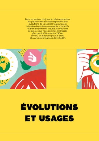 engager ses collaborateurs
Dans un secteur toujours en plein expansion,
les plateformes sociales répondent aux
évolutions de la société toujours plus
friandes de contenus amusants, attractifs
et bien évidemment visuels. Au cours de
ce cycle, nous nous sommes intéressés
plus particulièrement à TikTok,
devenu un eldorado pour le BtoC,
et aux transformations de LinkedIn.
ÉVOLUTIONS
ET USAGES
 
