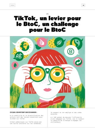 42
cycle
#1
TikTok, un levier pour
le BtoC, un challenge
pour le BtoC
CE QUE L’ON RETIENT DES ÉCHANGES :
• La créativité et la diversification des
actions sont des leviers essentiels pour
le BtoC sur TikTok.
• Bien communiquer sur TikTok passe par
une veille constante sur les tendances,
le respect du ton employé et des codes
associés.
• L’UGC permet de mesurer l’efficacité
d’une campagne sur TikTok, car il traduit
la capacité de la marque à engager les
utilisateurs.
 