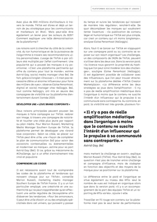 plateformes sociales: évolutions et usages
Avec plus de 800 millions d’utilisateurs à tra-
vers le monde, TikTok est d’ores et déjà un ter-
rain de jeu stratégique pour les communicants
et marketeurs en BtoC. Mais peut-elle être
également un levier pour les acteurs du B2B 
?
Comment expliquer une telle démocratisation
de la plateforme ?
Les raisons sont à chercher du côté de la créati-
vité, du ton humoristique et de la puissance de
l’algorithme à travers ses recommandations ul-
tra personnalisées. L’usage de TikTok a par ail-
leurs été multiplié par l’effet confinement. Une
popularité qui a poussé les marques à s’y po-
sitionner. « 
C’est une plateforme pertinente qui
offre du contenu pour tout le monde 
», estime
Astrid Gay, social media manager chez Bel. De
fait, grâce à l’onglet « Discover », « il n’est pas né-
cessaire d’être un énorme influenceur pour faire
des milliers de vues », observe Eloïse Penanhoat,
digital et social manager chez Kellogg’s. Bel,
tout comme Kellogg's, ont mis en œuvre des
campagnes de visibilité sur la plateforme d’en-
tertainment durant l’année 2020.
DÉVELOPPER UNE « LOVE BRAND CORPORATE »
Deux raisons principales peuvent pousser les
marques à faire campagne sur TikTok: redorer
son image, à travers une campagne de notorié-
té et toucher une cible plus jeune par rapport
au plan média. Pour Marion Russeil, Marketing
Media Manager Southern Europe de TikTok, la
plateforme permet de développer une « 
brand
love corporate 
». Selon sa cible, se placer sur
TikTok peut être utile, une « 
façon de compléter
le plan de communication 360 pour saisir des
occasions contextuelles ou évènementielles
et moderniser sa marque 
», estime pour sa part
Astrid Gay (Bel). Et ce, grâce au mécanisme du
#Challenge, qui a un effet d'entraînement très
viral et populaire
COMPRENDRE LES CODES
Il est nécessaire avant tout de «comprendre
les codes de la plateforme et tendances qui
naissent chaque jour sur TikTok», conseille
Marion Russeil, marketing media manager
Southern Europe de TikTok France. Il y a un ton
particulier employé, une créativité et une au-
thenticité qui ne peut s’appréhender qu’en effec-
tuant une veille régulière de l’écosystème afin
d’observer les tendances. « 
Pour les annonceurs,
il peut être utile d’avoir un ou des employés spé-
cialisés dans cet univers, qui puissent y passer
du temps et suivre les tendances qui naissent
de manière très régulière 
», renchérit-elle. De
quoi décomplexer les marques qui voudraient
tenter l’aventure : « 
la publication de contenu
léger et humoristique sur TikTok est plus simple,
car c’est un contenu qui vit moins longtemps 
»,
analyse Eloïse Penanhoat (Kellogg’s).
Alors, faut-il se lancer sur TikTok en s’appuyant
sur une campagne paid ou au contraire se re-
poser sur son reach organique 
? Les challenges,
un des composants de l’ADN de TikTok, peuvent
s’utiliser dans les deux cas. Dans la version paid,
« 
la licence nous garantit la propriété du hash-
tag que l’on peut ainsi modérer lors des challen-
ges 
», souligne Eloïse Penanhoat (Kellogg’s).
Il est également possible de collaborer avec
des influenceurs, que l’on peut trouver directe-
ment sur la plateforme dédiée « 
TikTok Creator
Marketplace 
». « 
La différence entre les deux
stratégies se joue dans l’amplification : il n’y
a pas de réelle amplification médiatique dans
l’organique à moins que le contenu ne suscite
l’intérêt d’un influenceur qui le propulse à sa
communauté sans contrepartie. Au contraire, en
paid, la visibilité est très grande, plusieurs for-
mats mettent le challenge en avant 
», explique
Marion Russeil (TikTok). Pour Astrid Gay (Bel), la
question n’est pas de trancher entre challenge
et campagne d’influence, mais de s’adapter
en fonction des objectifs et des moyens de la
marque pour se positionner sur la plateforme.
La différence entre le paid et l’organique se
situe également au niveau des KPIs: seul le
nombre de vues est indiqué en organique alors
que dans la version paid, «il y a un accompa-
gnement de la part des équipes TikTok et un re-
porting de KPIs variés», ajoute-t-elle.
Travailler en fil rouge son contenu sur la plate-
forme n’est pas le seul levier de performance:
« Il n’y a pas de réelle
amplification médiatique
dans l’organique à moins
que le contenu ne suscite
l’intérêt d’un influenceur qui
le propulse à sa communauté
sans contrepartie. »
Astrid Gay, Bel
 