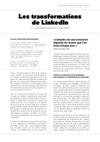 plateformes sociales: évolutions et usages
Les transformations
de LinkedIn
et l’uniformisation des plateformes
CE QUE L’ON RETIENT DES ÉCHANGES :
• Pour satisfaire l'algorithme et
optimiser sa visibilité, il est nécessaire
de varier les contenus, les médias et de
limiter les liens externes.
• Les entreprises performent davantage
lorsqu’elles privilégient le partage
de contenus authentiques et émouvants
à des messages commerciaux, souvent
trop récurrents.
• Dans un contexte où la vie des
entreprises est traversée par les
questions sociétales, les débats
émergent également sur LinkedIn.
Acteur incontournable du B2B et du recrute-
ment, LinkedIn va désormais bien au-delà de
sa vocation première de plateforme de CV en
ligne. Son algorithme pousse des contenus de
plus en plus personnels. Quelles particulari-
tés conserve-t-elle face à l'uniformisation des
plateformes 
? Comment change-t-elle la donne
en matière de personal branding 
? Quelles se-
ront ses évolutions futures ?
Avec 21 millions de membres en France, 740
à travers le monde, la plateforme américaine
est devenue un levier professionnel incontour-
nable. « 
LinkedIn est une extension digitale du
réseau que l'on tisse chaque jour et permet
de voir qui est en contact avec qui 
», souligne
Sylvie Lachkar, Global Social Media Lead pour
SAP, groupe mondial de vente de logiciels. La
recette de la plateforme est simple et n’a pas
varié depuis sa création, en 2002 : se connec-
ter professionnellement avec les gens qui nous
intéressent.
Pourtant, son utilisation a évolué. Ses membres
se sont approprié de nouvelles fonctionnali-
tés (likes, stories, chat,…) qui rejoignent celles
que l’on peut trouver sur les autres réseaux
sociaux. « 
Le changement le plus radical sur
LinkedIn, c’est le partage de contenus, qui a ex-
plosé depuis quelques années 
», analyse Cédric
Pirot, Responsable Marketing Digital BtoB chez
Essilor France. Avec ces partages, il s’agit dé-
sormais de présenter une vitrine de son activité
professionnelle et personnelle. « 
Et pour faire
rentrer les clients dans le magasin, il faut un
maximum de choses dans la vitrine 
», ajoute
Sylvie Lachkar (SAP).
VARIER LES CONTENUS POUR INTÉRESSER
SON AUDIENCE ET COMPRENDRE L’ALGORITHME
Les professionnels présents recommandent de
ne pas multiplier les messages commerciaux
à longueur de feed - certains théorisant une
proportion d’une prise de parole à visée stricte-
ment commerciale sur dix. Le contenu posté sur
LinkedIn doit être avant tout personnalisé, va-
rié et faire ressortir une personnalité. « Pour être
pertinent, on ne peut pas partager uniquement
des photos avec des descriptifs 
», témoigne
Emilie Le Guernic, communication specialist
chez Axa Luxembourg. Sur LinkedIn, pour attirer
l'attention, elle a choisi de se mettre en scène,
souvent en vidéo, avec un ton décalé. Résultat ?
« 
Je me détache dans le paysage LinkedIn au
Luxembourg », juge-t-elle.
Malgré sa volonté de varier les contenus et de
s’investir dans sa communication, l’utilisateur
reste dépendant de l’algorithme de LinkedIn.
Secret,celui-ci change constamment et seule
la pratique permet de mieux l’appréhender.
Quelques éléments à garder en tête : la plate-
forme américaine privilégie les contenus à
valeur ajoutée, notamment enrichis de vidéos
« LinkedIn est une extension
digitale du réseau que l'on
tisse chaque jour. »
Sylvie Lachkar, SAP
 