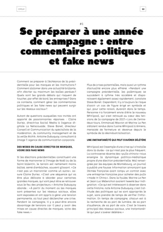 50
cycle
#1
Se préparer à une année
de campagne : entre
commentaires politiques
et fake news
Comment se préparer à l’échéance de la prési-
dentielle pour les marques et les institutions 
?
Comment slalomer dans une actualité brûlante,
afin d’éviter au maximum les balles perdues 
?
Quels sont les grands débats qui risquent de
toucher, par effet de bord, les entreprises ? Dans
ce contexte, comment gérer les commentaires
politiques et les fake news qui peuvent surgir
sur les réseaux sociaux ?
Autant de questions auxquelles nos invités ont
apporté de passionnantes réponses : Claire
Duriez, directrice Social Media à l’agence di-
gitale La Netscouade 
; Steve Bonet, directeur
Conseil et Communication du spécialiste de la
modération, du community management et de
la veille Atchik ; Antoine Dubuquoy, consultant à
Image 7, agence de communication corporate.
DES MISES EN CAUSE DIRECTES DE MARQUES,
VOIRE DES FAKE NEWS
Si les élections présidentielles constituent une
forme de marronnier à l’image de Noël ou de la
Saint-Valentin, le terrain est nettement moins
balisé, semé d'embûches, souvent glissant. « Ce
n'est pas un marronnier comme un autre 
», as-
sure Claire Duriez. « 
C'est une séquence qui va
être plus délicate à aborder pour certaines
grandes marques, qui vont peut-être se retrouver
sous le feu des projecteurs. 
» Antoine Dubuquoy
abonde : « 
À partir du moment où les marques
sont présentes sur les réseaux sociaux, elles
sont exposées et ont appris à gérer une tension
permanente, où tout peut déclencher une crise.
Pendant la campagne, il y a peut-être encore
davantage de tensions car il peut y avoir des
mises en cause directes de marques, voire des
fake news. »
Plus de crises potentielles, mais aussi un rythme
d’actualité encore plus effréné. « 
Pendant une
campagne présidentielle, les polémiques se
succèdent à rythme très accéléré et dispa-
raissent également assez rapidement, constate
Steve Bonet. Cependant, il y a toujours le risque
d'avoir un cas de figure érigé en symbole et
qui, pour cette raison, durerait dans le temps.
Personne n'a forcément envie d'être le nouveau
Whirlpool, qui s'est retrouvé au cœur des ten-
sions de la campagne de 2017. 
» Lors de l’entre-
deux-tours, Emmanuel Macron et Marine Le Pen
s’étaient rendus dans l’usine Whirpool à Amiens,
menacée de fermeture et devenue depuis le
symbole de la désindustrialisation.
UNE INSTANTANÉITÉ QUI PEUT S'AVÉRER DÉLÉTÈRE
Whirlpool est l’exemple d’une crise qui s’installe
dans la durée - ce qui n’est pas le plus fréquent.
La controverse récente des « pulls chinois » nous
enseigne la dynamique politico-médiatique
propre d’une élection présidentielle. Mal rensei-
gnée par les équipes de Montebourg, un journal
a publié une fausse information annonçant que
l’Armée française avait rompu un contrat avec
une entreprise française pour acheter des pulls
« made in China ». Dans la foulée, Marine Le Pen
et Jean-Luc Mélenchon avaient tweeté leur indi-
gnation. « Ce qui est intéressant à observer dans
cette histoire, note Antoine Dubuquoy, c'est l'at-
titude des politiques qui se sont appropriés le
sujet, sans prendre de temps de vérifier l’infor-
mation. En temps de campagne, chacun est à
la recherche de sa part de lumière, de sa part
d'audience, de sa part de voix. C'est le travers
principal des réseaux sociaux, une instantanéi-
té qui peut s'avérer délétère. »
 