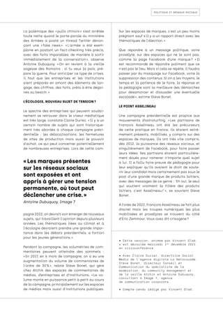 politique et réseaux sociaux
« Les marques présentes
sur les réseaux sociaux
sont exposées et ont
appris à gérer une tension
permanente, où tout peut
déclencher une crise. »
Antoine Dubuquoy, Image 7
La polémique des « 
pulls chinois 
» s’est arrêtée
toute nette quand le porte-parole du ministère
des Armées a posté un thread Twitter dénon-
çant une « 
fake news 
». « 
L'armée a été exem-
plaire en postant un fact-checking très précis,
avec des faits imparables, de manière à sortir
immédiatement de la conversation 
», observe
Antoine Dubuquoy. « 
On en revient à la vieille
sagesse des Romains : si tu veux la paix, pré-
pare la guerre. Pour anticiper ce type de crises,
il faut que les entreprises et les institutions
aient préparés en amont des éléments de lan-
gage, des chiffres, des faits, prêts à être dégai-
nés au besoin. »
L’ÉCOLOGIE, NOUVEAU SUJET DE TENSION ?
Le spectre des entreprises qui peuvent soudai-
nement se retrouver dans le viseur médiatique
est très large, constate Claire Duriez. « Il y a un
certain nombre de sujets qui sont historique-
ment très abordés à chaque campagne prési-
dentielle : les délocalisations, les fermetures
de sites de production mais aussi le pouvoir
d'achat, ce qui peut concerner potentiellement
de nombreuses entreprises. Lors de cette cam-
pagne 2022, on devrait voir émerger de nouveaux
sujets, qui travaillent l'opinion depuis plusieurs
années. Les thématiques liées au climat et à
l'écologie devraient prendre une grande impor-
tance dans les débats présidentiels, a fortiori
pour les jeunes générations. »
Pendant la campagne, les volumétries de com-
mentaires peuvent atteindre des sommets :
« 
En 2017, en 6 mois de campagne, on a eu une
augmentation du volume de commentaires de
l'ordre de 30 
% 
», relate Steve Bonet, qui gère
chez Atchik des espaces de commentaires de
médias, d’entreprises et d’institutions. « 
Le vo-
lume monte en puissance petit à petit au cours
de la campagne, principalement sur les espaces
de médias mais aussi d'institutions publiques.
Sur les espaces de marques, c'est un peu moins
prégnant sauf s'il y a un rapport direct avec les
thématiques de l'élection. »
Que répondre à un message politique, voire
prosélyte, sur des espaces qui ne le sont pas,
comme la page Facebook d’une marque 
? « 
Il
est recommandé de répondre poliment que ce
n'est pas le lieu. Mais si cela se répète, il faudra
passer par du masquage sur Facebook, voire la
suppression des contenus. Si on a les moyens, le
temps et la patience de le faire, la réponse et
la pédagogie sont la meilleure des démarches
pour désamorcer et dissuader une éventuelle
escalade », estime Steve Bonet.
LE POINT ASSELINEAU
Une campagne présidentielle est propice aux
mouvements d’astroturfing. « 
Les partisans de
François Asselineau ont été les précurseurs
de cette pratique en France, ils étaient extrê-
mement présents, mobilisés, y compris sur des
espaces de marques. Ils ont très vite compris,
dès 2012, la puissance des réseaux sociaux, et
singulièrement de Facebook, pour faire passer
leurs idées. Ses partisans étaient particulière-
ment doués pour ramener n’importe quel sujet
à lui. Il a fallu faire preuve de pédagogie pour
leur expliquer qu’ils avaient le droit de soute-
nir leur candidat mais certainement pas sous le
post d'une grande marque de produits laitiers,
avec des messages de ce genre : "Eh oui, le seul
qui soutient vraiment la filière des produits
laitiers, c'est Asselineau 
!" 
», se souvient Steve
Bonet.
À l’orée de 2022, François Asselineau se fait plus
discret mais les troupes numériques les plus
mobilisées et prosélytes se trouvent du côté
d’Éric Zemmour. Vous avez dit crisogène ?
• Cette session, animée par Vincent Glad,
s’est déroulée mercredi 1er
décembre 2021
en visioconférence.
• Avec Claire Duriez, directrice Social
Media de l’agence digitale La Netscouade,
Steve Bonet, directeur Conseil et
Communication du spécialiste de la
modération, du community management et
de la veille Atchik et Antoine Dubuquoy,
consultant à Image 7, agence
de communication corporate.
• Compte-rendu rédigé par Vincent Glad.
 
