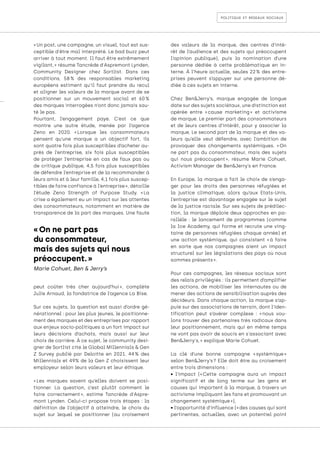 politique et réseaux sociaux
« On ne part pas
du consommateur,
mais des sujets qui nous
préoccupent. »
Marie Cohuet, Ben & Jerry’s
« Un post, une campagne, un visuel, tout est sus-
ceptible d'être mal interprété. Le bad buzz peut
arriver à tout moment. Il faut être extrêmement
vigilant, » résume Tancrède d'Aspremont Lynden,
Community Designer chez Sortlist. Dans ces
conditions, 58 
% des responsables marketing
européens estiment qu’il faut prendre du recul
et aligner les valeurs de la marque avant de se
positionner sur un mouvement social et 60 
%
des marques interrogées n’ont donc jamais sau-
té le pas.
Pourtant, l’engagement paye. C’est ce que
montre une autre étude, menée par l’agence
Zeno en 2020. « 
Lorsque les consommateurs
pensent qu’une marque a un objectif fort, ils
sont quatre fois plus susceptibles d’acheter au-
près de l’entreprise, six fois plus susceptibles
de protéger l’entreprise en cas de faux pas ou
de critique publique, 4,5 fois plus susceptibles
de défendre l’entreprise et de la recommander à
leurs amis et à leur famille, 4,1 fois plus suscep-
tibles de faire confiance à l’entreprise », détaille
l’étude Zeno Strength of Purpose Study. « 
La
crise a également eu un impact sur les attentes
des consommateurs, notamment en matière de
transparence de la part des marques. Une faute
peut coûter très cher aujourd’hui 
», complète
Julie Arnaud, la fondatrice de l’agence La Bise.
Sur ces sujets, la question est aussi d’ordre gé-
nérationnel : pour les plus jeunes, le positionne-
ment des marques et des entreprises par rapport
aux enjeux socio-politiques a un fort impact sur
leurs décisions d’achats, mais aussi sur leur
choix de carrière. À ce sujet, le community desi-
gner de Sortlist cite le Global Millennials & Gen
Z Survey publié par Deloitte en 2021. 44 
% des
Millennials et 49% de la Gen Z choisissent leur
employeur selon leurs valeurs et leur éthique.
« 
Les marques savent qu’elles doivent se posi-
tionner. La question, c’est plutôt comment le
faire correctement 
», estime Tancrède d'Aspre-
mont Lynden. Celui-ci propose trois étapes : la
définition de l’objectif à atteindre, le choix du
sujet sur lequel se positionner (au croisement
des valeurs de la marque, des centres d’inté-
rêt de l’audience et des sujets qui préoccupent
l’opinion publique), puis la nomination d’une
personne dédiée à cette problématique en in-
terne. À l’heure actuelle, seules 22 
% des entre-
prises peuvent s’appuyer sur une personne dé-
diée à ces sujets en interne.
Chez Ben&Jerry’s, marque engagée de longue
date sur des sujets sociétaux, une distinction est
opérée entre « 
cause marketing 
» et activisme
de marque. Le premier part des consommateurs
et de leurs centres d’intérêt, pour y associer la
marque. Le second part de la marque et des va-
leurs qu’elle veut défendre, avec l’ambition de
provoquer des changements systémiques. « 
On
ne part pas du consommateur, mais des sujets
qui nous préoccupent 
», résume Marie Cohuet,
Activism Manager de Ben&Jerry’s en France.
En Europe, la marque a fait le choix de s’enga-
ger pour les droits des personnes réfugiées et
la justice climatique, alors qu’aux Etats-Unis,
l’entreprise est davantage engagée sur le sujet
de la justice raciale. Sur ses sujets de prédilec-
tion, la marque déploie deux approches en pa-
rallèle : le lancement de programmes (comme
la Ice Academy, qui forme et recrute une ving-
taine de personnes réfugiées chaque année) et
une action systémique, qui consistent « 
à faire
en sorte que nos campagnes aient un impact
structurel sur les législations des pays où nous
sommes présents ».
Pour ces campagnes, les réseaux sociaux sont
des relais privilégiés : ils permettent d’amplifier
les actions, de mobiliser les internautes ou de
mener des actions de sensibilisation auprès des
décideurs. Dans chaque action, la marque s’ap-
puie sur des associations de terrain, dont l’iden-
tification peut s’avérer complexe : « 
nous vou-
lons trouver des partenaires très radicaux dans
leur positionnement, mais qui en même temps
ne vont pas avoir de soucis en s'associant avec
Ben&Jerry's, » explique Marie Cohuet.
La clé d’une bonne campagne « 
systémique 
»
selon Ben&Jerry’s 
? Elle doit être au croisement
entre trois dimensions :
• l’impact (​​
« 
Cette campagne aura un impact
significatif et de long terme sur les gens et
causes qui importent à la marque, à travers un
activisme impliquant les fans et promouvant un
changement systémique »),
• l’opportunité d’influence (​​
« des causes qui sont
pertinentes, actuelles, avec un potentiel point
 