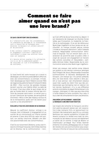 58
La love brand est cette marque qui a réussi à
développer une relation profondément affective
avec ses consommateurs. Le concept, initiale-
ment développé par Kevin Roberts (ancien PDG
de l’agence de publicité Saatchi & Saatchi) date
de 2004 : « 
Pour survivre, les grandes marques
doivent susciter une fidélité allant au-delà de
la raison. C’est pour elles le seul moyen de ne
pas se fondre dans la masse informe des mil-
lions de marques sans avenir. Le secret pour y
arriver 
? S’entourer de mystère, de sensualité et
d’intimité. 
» Mais à l’ère des réseaux sociaux et
de la transparence, quels sont les leviers pour
susciter un tel attachement ?
ÉVALUER LE TAUX DE LOVE BRAND DE SA MARQUE
Mesurer le coefficient d’amour octroyé à sa
marque, c’est s’intéresser à l’engagement et au
soutien de sa communauté, en interne comme
en externe. Il peut être difficile, selon son pro-
duit, son secteur d’activité, d’établir une rela-
tion passionnelle avec ses consommateurs.
C’est le cas notamment d’Arkema, acteur de l’in-
dustrie chimique française, dont Gilles Galinier
est le directeur de la communication : « 
lors-
qu’il est difficile de se faire aimer au départ, il
est nécessaire de s’appuyer sur d’autres forces
telles que l’innovation, la modernité, la fiabi-
lité et la technologie. 
» Il en est de même pour
Boehringer Ingelheim où tout l’enjeu est de « ré-
chauffer 
» la marque souvent perçue comme
« froide et manquant d’émotion », selon Isabelle
Emerard, Responsable communication édito-
riale et digitale. Tout en entrant dans une in-
teraction de proximité avec le public cible, il
s’agit de « 
prouver son engagement en menant
des actions concrètes et mesurables 
», com-
plète Doriane Vadot, Responsable de la com-
munication externe chez Boehringer Ingelheim.
Aimer une marque, c’est parfois aimer d’abord
son produit ou son service, comme en témoigne
Paul Choppin de Janvry, Responsable Corporate
Communication et Business Development de
Groupon, une marque qui « 
n’a jamais prétendu
être une love brand, mais cherche à être plu-
tôt un love service 
». Cet attachement s’évalue
aussi bien auprès du client final que des pro-
fessionnels que l’entreprise met en relation via
son service. Seulement, « 
il y a une différence
entre la notoriété et le degré d’attachement à la
marque 
», distingue-t-il, bien que pour être aimé
il faille d’abord se faire connaître. Pour cela, il
faut créer de l’attachement et donc de l’émotion.
(RE)CRÉER L’ATTACHEMENT : ASSOCIER
LA MARQUE À UNE ÉMOTION POSITIVE
Les moyens de rattacher la marque à une émo-
tion positive peuvent passer par son associa-
tion à des moments forts, en sponsorisant no-
tamment des événements sportifs ou culturels.
Renforcer son capital sympathie, à travers dif-
férents contenus ou rendez-vous avec sa com-
munauté via les réseaux sociaux est également
un levier clé. En somme, il s’agit de devenir un
interlocuteur privilégié. Pour Gilles Galinier
(Arkema), le contenu pédagogique est un moyen
de « tendre vers une communication plus corpo-
rate pour informer et rassurer les communautés
CE QUE L’ON RETIENT DES ÉCHANGES :
• L’interactivité avec les consommateurs,
la cohérence du message et la transparence
sont à travailler en synergie pour
associer la marque à un univers positif
et de proximité.
• Des contenus créatifs, pédagogiques
et engageants suscitent l’émotion et
contribuent à nouer une relation forte
avec son audience.
• L’écoute active couplée à la solidarité
vis-à-vis de la communauté permet
de (re)créer un lien d’attachement et
de confiance.
Comment se faire
aimer quand on n’
est pas
une love brand ?
 