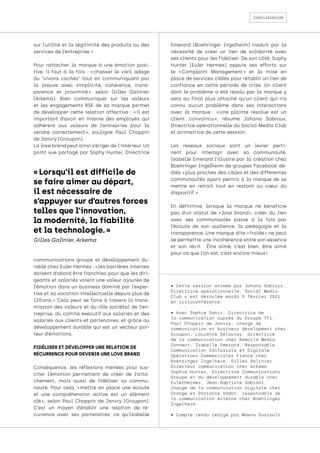 cercledircom
sur l’utilité et la légitimité des produits ou des
services de l’entreprise. »
Pour rattacher la marque à une émotion posi-
tive, il faut à la fois : « 
chasser le vieil adage
du “vivons cachés” tout en communiquant par
la preuve avec simplicité, cohérence, trans-
parence et proximité 
», selon Gilles Galinier
(Arkema). Bien communiquer sur les valeurs
et les engagements RSE de sa marque permet
de développer cette relation affective : « 
il est
important d’avoir en interne des employés qui
adhèrent aux valeurs de l’entreprise pour la
vendre correctement 
», souligne Paul Choppin
de Janvry (Groupon).
La love brand peut ainsi s’ériger de l’intérieur. Un
point vue partagé par Sophy Hunter, Directrice
communications groupe et développement du-
rable chez Euler Hermes : « les barrières internes
doivent d’abord être franchies pour que les diri-
geants et salariés voient une valeur ajoutée de
l’émotion dans un business dominé par l’exper-
tise et sa vocation intellectuelle depuis plus de
120 
ans. 
» Cela peut se faire à travers la trans-
mission des valeurs et du rôle sociétal de l’en-
treprise, du comité exécutif aux salariés et des
salariés aux clients et partenaires, et grâce au
développement durable qui est un vecteur por-
teur d’émotions.
FIDÉLISER ET DÉVELOPPER UNE RELATION DE
RÉCURRENCE POUR DEVENIR UNE LOVE BRAND
Conséquence, les réflexions menées pour sus-
citer l’émotion permettent de créer de l’atta-
chement, mais aussi de fidéliser sa commu-
nauté. Pour cela, « 
mettre en place une écoute
et une compréhension active est un élément
clé 
», selon Paul Choppin de Janvry (Groupon).
C’est un moyen d’établir une relation de ré-
currence avec ses partenaires, ce qu’Isabelle
Emerard (Boehringer Ingelheim) traduit par la
nécessité de créer un lien de solidarité avec
ses clients pour les fidéliser. De son côté, Sophy
Hunter (Euler Hermes) appuie ses efforts sur
le « 
Complaint Management 
» et la mise en
place de services ciblés pour rétablir un lien de
confiance en cette période de crise. Un client
dont le problème a été résolu par la marque y
sera au final plus attaché qu’un client qui n’a
connu aucun problème dans ses interactions
avec la marque : « 
Une plainte résolue est un
client convaincu 
», résume Johana Sabroux,
Directrice opérationnelle du Social Media Club
et animatrice de cette session.
Les réseaux sociaux sont un levier perti-
nent pour interagir avec sa communauté.
Isabelle Emerard l’illustre par la création chez
Boehringer Ingelheim de groupes Facebook dé-
diés « plus proches des cibles et des différentes
communautés ayant permis à la marque de se
mettre en retrait tout en restant au cœur du
dispositif. »
En définitive, lorsque la marque ne bénéficie
pas d’un statut de « 
love brand 
», créer du lien
avec ses communautés passe à la fois par
l’écoute de son audience, la pédagogie et la
transparence. Une marque dite « froide » ne peut
se permettre une incohérence entre son essence
et son récit. Être aimé, c’est bien, être aimé
pour ce que l’on est, c’est encore mieux !
• Cette session animée par Johana Sabroux,
Directrice opérationnelle, Social Media
Club s’est déroulée mardi 9 février 2021
en visioconférence.
• Avec Sophie Danis, Directrice de
la communication auprès du Groupe TF1,
Paul Choppin de Janvry, chargé de
communication et business development chez
Groupon, Laurence Delaunay, directrice
de la communication chez Reworld Media
Connect, Isabelle Emerard, Responsable
Communication Éditoriale et Digitale
Opérations Commerciales France chez
Boehringer Ingelheim, Gilles Galinier,
Directeur communication chez Arkema,
Sophie Hunter, Directrice Communications
Groupe et du développement durable chez
EulerHermes, Jean-Baptiste Sabiani,
chargé de la communication digitale chez
Orange et Doriance Vadot, responsable de
la communication externe chez Boehringer
Ingelheim.
• Compte-rendu rédigé par Maeva Dussault.
« Lorsqu'il est difficile de
se faire aimer au départ,
il est nécessaire de
s’appuyer sur d’autres forces
telles que l’innovation,
la modernité, la fiabilité
et la technologie. »
Gilles Galinier, Arkema
 