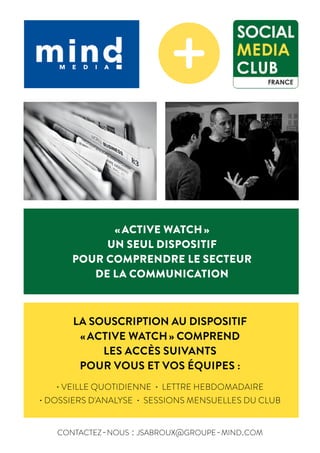 "ACTIVE WATCH"
UN SEUL DISPOSTIF
POUR COMPRENDRE LE SECTEUR
DE LA COMMUNICATION DIGITALE
L A S O U S C R I P T I O N A U D I S P O S I T I F
" A C T I V E W A T C H " C O M P R E N D
L E S A C C È S S U I V A N T S ,
P O U R V O U S E T V O S É Q U I P E S :
- V E I L L E Q U O T I D I E N N E
- L E T T R E H E B D O M A D A I R E
- D O S S I E R S D ' A N A L Y S E
- S E S S I O N S M E N S U E L L E S D U C L U B
« ACTIVE WATCH »
UN SEUL DISPOSITIF
POUR COMPRENDRE LE SECTEUR
DE LA COMMUNICATION
LA SOUSCRIPTION AU DISPOSITIF
« ACTIVE WATCH » COMPREND
LES ACCÈS SUIVANTS
POUR VOUS ET VOS ÉQUIPES :
• VEILLE QUOTIDIENNE • LETTRE HEBDOMADAIRE
• DOSSIERS D'ANALYSE • SESSIONS MENSUELLES DU CLUB
contactez-nous : jsabroux@groupe-mind.com
"ACTIVE WATCH"
UN SEUL DISPOSTIF
POUR COMPRENDRE LE SECTEUR
DE LA COMMUNICATION DIGITALE
L A S O U S C R I P T I O N A U D I S P O S I T I F
" A C T I V E W A T C H " C O M P R E N D
L E S A C C È S S U I V A N T S ,
P O U R V O U S E T V O S É Q U I P E S :
- V E I L L E Q U O T I D I E N N E
- L E T T R E H E B D O M A D A I R E
- D O S S I E R S D ' A N A L Y S E
- S E S S I O N S M E N S U E L L E S D U C L U B
"ACTIVE WATCH"
UN SEUL DISPOSTIF
POUR COMPRENDRE LE SECTEUR
DE LA COMMUNICATION DIGITALE
L A S O U S C R I P T I O N A U D I S P O S I T I F
" A C T I V E W A T C H " C O M P R E N D
L E S A C C È S S U I V A N T S ,
P O U R V O U S E T V O S É Q U I P E S :
- V E I L L E Q U O T I D I E N N E
- L E T T R E H E B D O M A D A I R E
- D O S S I E R S D ' A N A L Y S E
- S E S S I O N S M E N S U E L L E S D U C L U B
"ACTIVE WATCH"
UN SEUL DISPOSTIF
POUR COMPRENDRE LE SECTEUR
DE LA COMMUNICATION DIGITALE
L A S O U S C R I P T I O N A U D I S P O S I T I F
" A C T I V E W A T C H " C O M P R E N D
L E S A C C È S S U I V A N T S ,
P O U R V O U S E T V O S É Q U I P E S :
- V E I L L E Q U O T I D I E N N E
- L E T T R E H E B D O M A D A I R E
- D O S S I E R S D ' A N A L Y S E
- S E S S I O N S M E N S U E L L E S D U C L U B
"ACTIVE WATCH"
UN SEUL DISPOSTIF
POUR COMPRENDRE LE SECTEUR
DE LA COMMUNICATION DIGITALE
L A S O U S C R I P T I O N A U D I S P O S I T I F
" A C T I V E W A T C H " C O M P R E N D
L E S A C C È S S U I V A N T S ,
P O U R V O U S E T V O S É Q U I P E S :
- V E I L L E Q U O T I D I E N N E
- L E T T R E H E B D O M A D A I R E
- D O S S I E R S D ' A N A L Y S E
- S E S S I O N S M E N S U E L L E S D U C L U B
C O N T A C T E Z - N O U S : J S A B R O U X @ G R O U P E - M I N D . C O M
 