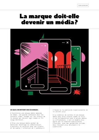 cercledircom
La marque doit-elle
devenir un média ?
CE QUE L’ON RETIENT DES ÉCHANGES :
• Construire une marque média demande
du temps, une grande cohérence dans les
contenus créés, fondée sur les valeurs de
la marque qui doivent agir comme un fil
rouge éditorial.
• Être une marque média permet de
maîtriser davantage sa communication,
d’enrichir sa relation avec ses clients
et de capter l’attention de l’audience à
l’heure où la publicité traditionnelle ne
la retient plus.
• La création de contenu d’une marque
média peut être interne comme le fruit
d’une collaboration avec d’autres médias
ou influenceurs, c’est un modèle plus
agile que la création publicitaire
classique, avec des guidelines solides
mais laissant plus de place à la
créativité.
 