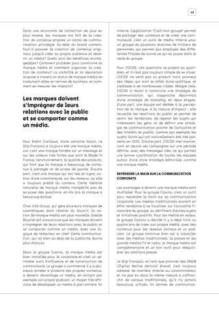 62
Dans une économie de l’attention de plus en
plus tendue, les marques ont fait de la créa-
tion de contenus propres un canal de commu-
nication privilégié. Au-delà du brand content,
faut-il pousser la création de contenus origi-
naux jusqu’à créer sa propre audience et deve-
nir un média? Quels sont les bénéfices envisa-
geables? Comment procéder pour construire sa
marque média et comment organiser la créa-
tion de contenu? La visibilité et la réputation
acquise à travers un statut de marque média se
traduisent-elles en termes de business, et com-
ment en mesurer les impacts?
Pour Robin Caillaud, d’une certaine façon, Le
Slip Français a toujours été une marque média,
car c’est une marque fondée sur un message et
sur les valeurs très fortes que sont le Made in
France, l’environnement, la qualité des produits,
qui font que la marque a beaucoup de conte-
nus à partager et de prises de parole. D’autre
part, c’est une marque qui est née en ligne, au-
tour d’une communauté, sur les réseaux, où elle
a toujours publié du contenu. Cette identité
naturelle de marque média n’empêche pas de
se poser des questions: en dix ans la marque a
beaucoup évolué.
Chez EVA Group, qui gère plusieurs marques de
cosmétiques dont L’Atelier du Sourcil, la no-
tion de marque média est plus nouvelle. Gaelle
Bouvier est convaincue que les marques doivent
s’imprégner de leurs relations avec le public et
se comporter comme un média, avec une lo-
gique de rédacteur en chef. Cette communica-
tion, qui va bien au-delà de la publicité, donne
plus d’atouts.
Dans le groupe Casino, la marque média est
bien installée pour le corporate et c’est un vé-
ritable outil d’influence et de construction de
communauté. Le groupe a commencé il y a plu-
sieurs années à produire ses propres contenus,
à devenir davantage un média, en sortant par
exemple son propre podcast, un moyen très effi-
cace de développer un média à part entière. En
interne, l’application “C’est mon groupe” permet
de partager des contenus et de créer une com-
munauté, c’est un outil de média interne pour
un groupe de plusieurs dizaines de milliers de
personnes, qui permet aux employés des diffé-
rentes filiales de suivre ce qui se passe dans le
reste du groupe.
Pour l’OCDE, ces questions se posent au quoti-
dien, et il n’est pas toujours simple de se situer.
L’OCDE ne vend pas un produit mais promeut
des idées, qui sont le reflet d’une politique, et
s’adresse à de nombreuses cibles. Malgré cela,
l’OCDE a réussi à construire une stratégie de
communication, qui s’approche désormais
d’une stratégie de branding, en deux étapes.
D’une part, une équipe est dédiée à la percep-
tion de la marque, à la mesure d’impact : elle
recueille les réactions du public et permet de
sentir les tendances, de repérer les sujets qui
intéressent les gens, et de définir une straté-
gie de communication proche de l’actualité et
des intérêts du public, comme par exemple les
sujets Santé qui ont naturellement été très pré-
sents en 2020. D’autre part, l’OCDE met mainte-
nant en œuvre ses campagnes sur une période
définie, avec des messages clés, ce qui permet
une bonne coordination de toutes les équipes
autour d’une vraie stratégie éditoriale, comme
une marque média.
REPRENDRE LA MAIN SUR LA COMMUNICATION
CORPORATE
Les avantages à devenir une marque média sont
multiples. Pour le groupe Casino, c’est un outil
pour reprendre la main sur sa communication
corporate. Les médias traditionnels avaient en
effet tendance à se focaliser sur l’actualité fi-
nancière du groupe, au détriment d’autres sujets
et initiatives positifs. Pour les mettre en valeur,
le groupe Casino a décidé il y a déjà trois ou
quatre ans de créer son propre média, avec des
contenus pour les réseaux sociaux et un pod-
cast. Le groupe continue bien sûr à travailler
avec les médias traditionnels, la presse et les
grands médias TV et radio, la marque média est
complémentaire et un bon outil pour rééquili-
brer les relations presse.
Le Slip Français, en tant que pionnier des DNVB
(Digital Native Vertical Brand), s’est toujours
adressé de manière directe au consommateur
et n’a pas eu dans la même mesure à s’affran-
chir de canaux traditionnels, qu’il n’a jamais
beaucoup utilisés. En termes de communica-
Les marques doivent
s’imprégner de leurs
relations avec le public
et se comporter comme
un média.
 