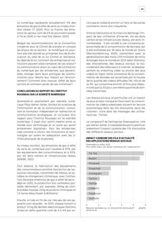 66
Le numérique représente actuellement 4 
% des
émissions de gaz à effet de serre au niveau mon-
dial (Green IT, 2020). Pour la France, les émis-
sions du secteur sont de 2 % et pourraient passer
à 7 % en 2040 si rien n’est fait (Sénat, 2020).
Malgré les recommandations de la Convention
citoyenne pour le Climat de prendre en compte
les enjeux de ce secteur, le numérique n’a pour-
tant pas été abordé au printemps lors de la dis-
cussion du vote de la loi Climat et résilience.
Au-delà de la loi, comment les entreprises et ins-
titutions peuvent-elles s’emparer de ces enjeux 
?
La communication étant au cœur de l’utilisation
du numérique par les entreprises, que peuvent-
elles changer dans leurs pratiques de commu-
nication pour réduire leur impact sur l’environ-
nement 
? Comment bien mesurer l’effet de leurs
actions et comment parler de ces initiatives ?
CONCLUSIONS DU RAPPORT DE L’INSTITUT
ROUSSEAU SUR LA SOBRIÉTÉ NUMÉRIQUE
Qu’entend-on exactement par sobriété numé-
rique ? Pour Adrien Jahier, docteur en sciences de
l’information et de la communication, consul-
tant et formateur indépendant en redirection et
communication écologiques, et co-auteur d’un
rapport pour l’Institut Rousseau sur la sobriété
numérique, il s’agit d’un «point médian entre un
monde sans technologie et un autre qui serait
entièrement digitalisé 
». Pour les entreprises,
cela consiste à choisir les innovations et tech-
nologies qui soient en adéquation avec les li-
mites physiques de la planète.
Au niveau mondial, les émissions de gaz à effet
de serre du numérique sont causées à 47 
%, par
les équipements des consommateurs et à 53 
%,
par les data centers et infrastructures réseau
(ADEME, 2021).
Tout d’abord, la fabrication des équipements
des consommateurs entraîne l’extraction de res-
sources naturelles, notamment de métaux, et ac-
célère le changement climatique, avec l’utilisa-
tion d’énergie émettrice de gaz à effet de serre :
déjà en 2003, la production d’un ordinateur por-
table demandait, par exemple, 240 
kg de com-
bustibles fossiles, 22 kg de produits chimiques et
1,5 tonne d’eau (Kuehr & Williams).
Ensuite, arrivés en fin de vie, très peu de ces ap-
pareils sont recyclés : en 2019, chaque humain a
produit 7,3 kg de déchets électroniques (Nations
Unies) et cette quantité croît de 3 à 4 
% par an.
L’Europe en collecte environ un tiers, et les autres
continents moins d’un cinquième.
Entre la fabrication et la mise à la décharge, l’im-
pact de leur utilisation d’Internet, via les data
centers et les infrastructures réseau, est donc in-
contestable : il est corrélé à une croissance ex-
ponentielle de la consommation de données, qui
a été multipliée par 38 dans le monde en 10 
ans
(DecisionData.org, 2020), notamment avec la
généralisation des mails (293 milliards de mails
échangés dans le monde en 2019 selon Statista),
des smartphones, des réseaux sociaux, le rac-
cordement des téléviseurs à internet, le dévelop-
pement du streaming vidéo ou encore des jeux
vidéos en ligne. Cette croissance de la consom-
mation de données est accentuée par la hausse
de la qualité des vidéos diffusées (4K, HD) et de
la 4G, qui consomme environ 10 fois plus d’élec-
tricité que la 3G pour une même quantité de don-
nées transmises.
Les réseaux sociaux, en particulier, ont un impact
de plus en plus marqué en favorisant la consom-
mation de vidéos présentées souvent en lecture
automatique dans les fils d’actualité, dans les
« 
stories 
», voire dans les messages des utilisa-
teurs (ex : TikTok).
Le comparatif de l’entreprise Greenspector, cité
par Adrien Jahier, a interpellé les participants en
présentant l’impact carbone des fils d’actualité
des différents réseaux sociaux :
IMPACT CARBONE DES FILS D'ACTUALITÉ
DES APPLICATIONS RÉSEAUX SOCIAUX
Greenspector • Mai 2020
Plus cette valeur est basse, meilleure est l'application !
Tik Tok
Instagram
Reddit
Twitch
Pinterest
Twitter
Facebook
Snapchat
LinkedIn
YouTube
0
Mesures réalisées sur un smartphone Samsung S7
(Android 8)
gEqCO2
1 2 3 4 5
 