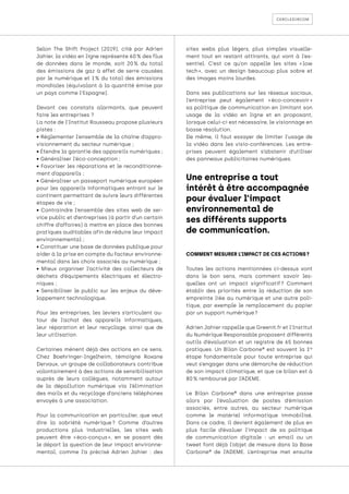 cercledircom
Selon The Shift Project (2019), cité par Adrien
Jahier, la vidéo en ligne représente 60 % des flux
de données dans le monde, soit 20 
% du total
des émissions de gaz à effet de serre causées
par le numérique et 1 
% du total des émissions
mondiales (équivalant à la quantité émise par
un pays comme l’Espagne).
Devant ces constats alarmants, que peuvent
faire les entreprises ?
La note de l’Institut Rousseau propose plusieurs
pistes :
• Réglementer l’ensemble de la chaîne d’appro-
visionnement du secteur numérique ;
• Étendre la garantie des appareils numériques ;
• Généraliser l’éco-conception ;
• Favoriser les réparations et le reconditionne-
ment d’appareils ;
• Généraliser un passeport numérique européen
pour les appareils informatiques entrant sur le
continent permettant de suivre leurs différentes
étapes de vie ;
• Contraindre l’ensemble des sites web de ser-
vice public et d’entreprises (à partir d’un certain
chiffre d’affaires) à mettre en place des bonnes
pratiques auditables afin de réduire leur impact
environnemental ;
• Constituer une base de données publique pour
aider à la prise en compte du facteur environne-
mental dans les choix associés au numérique ;
• Mieux organiser l’activité des collecteurs de
déchets d’équipements électriques et électro-
niques ;
• Sensibiliser le public sur les enjeux du déve-
loppement technologique.
Pour les entreprises, les leviers s’articulent au-
tour de l’achat des appareils informatiques,
leur réparation et leur recyclage, ainsi que de
leur utilisation.
Certaines mènent déjà des actions en ce sens.
Chez Boehringer-Ingelheim, témoigne Roxane
Dervaux, un groupe de collaborateurs contribue
volontairement à des actions de sensibilisation
auprès de leurs collègues, notamment autour
de la dépollution numérique via l’élimination
des mails et du recyclage d’anciens téléphones
envoyés à une association.
Pour la communication en particulier, que veut
dire la sobriété numérique 
? Comme d’autres
productions plus industrielles, les sites web
peuvent être « 
éco-conçus 
», en se posant dès
le départ la question de leur impact environne-
mental, comme l’a précisé Adrien Jahier : des
sites webs plus légers, plus simples visuelle-
ment tout en restant attirants, qui vont à l’es-
sentiel. C’est ce qu’on appelle les sites « 
low
tech 
», avec un design beaucoup plus sobre et
des images moins lourdes.
Dans ses publications sur les réseaux sociaux,
l’entreprise peut également « 
éco-concevoir 
»
sa politique de communication en limitant son
usage de la vidéo en ligne et en proposant,
lorsque celui-ci est nécessaire, le visionnage en
basse résolution.
De même, il faut essayer de limiter l’usage de
la vidéo dans les visio-conférences. Les entre-
prises peuvent également s’abstenir d’utiliser
des panneaux publicitaires numériques.
COMMENT MESURER L’IMPACT DE CES ACTIONS ?
Toutes les actions mentionnées ci-dessus vont
dans le bon sens, mais comment savoir les-
quelles ont un impact significatif 
? Comment
établir des priorités entre la réduction de son
empreinte liée au numérique et une autre poli-
tique, par exemple le remplacement du papier
par un support numérique ?
Adrien Jahier rappelle que Greenit.fr et l’Institut
du Numérique Responsable proposent différents
outils d’évaluation et un registre de 65 bonnes
pratiques. Un Bilan Carbone® est souvent la 1re
étape fondamentale pour toute entreprise qui
veut s’engager dans une démarche de réduction
de son impact climatique, et que ce bilan est à
80 % remboursé par l’ADEME.
Le Bilan Carbone® dans une entreprise passe
alors par l’évaluation de postes d’émission
associés, entre autres, au secteur numérique
comme le matériel informatique immobilisé.
Dans ce cadre, il devient également de plus en
plus facile d’évaluer l’impact de sa politique
de communication digitale : un email ou un
tweet font déjà l’objet de mesure dans la Base
Carbone® de l’ADEME. L’entreprise met ensuite
Une entreprise a tout
intérêt à être accompagnée
pour évaluer l’impact
environnemental de
ses différents supports
de communication.
 