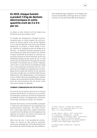 68
• Cette session, animée par Tiphaine
Masurel, s’est déroulée mardi 29 juin
2021, en visioconférence.
• Avec Adrien Jahier, PhD, consultant
et formateur indépendant, chargé
d’enseignement à Polytech Mons, professeur
invité à l’IHECS et Roxane Dervaux,
Chargée de communication en Développement
Durable chez Boehringer Ingelheim.
• Compte-rendu rédigé par Tiphaine
Masurel.
en place un plan d’action afin de réduire ses
émissions pour les années à venir.
En matière de comparaison d’impact environ-
nemental pour un même support de communi-
cation en version papier et en version digitale,
il n’y a pas de réponse toute faite. Une récente
étude pour le groupe La Poste (2020) a don-
né, néanmoins, quelques pistes de réflexion et
d’action : en dressant plusieurs scénarios pour
une Analyse de Cycle de Vie (ACV), qui mesure
l’impact potentiel de produits et services sur
la santé humaine et l’environnement durant les
différentes étapes de leur cycle de vie, il a été
montré qu’une publicité de 16 pages A5 est plus
favorable à la planète que sa version digitale,
c’est-à-dire un site Internet accessible en ligne
via un lien envoyé par emailing. Ceci dit, le di-
gital est à privilégier, par exemple, pour le cata-
logue d’une marque de mobilier et les résultats
sont plus mitigés pour la traditionnelle facture
d’électricité. Plus généralement, une entreprise
a tout intérêt à être accompagnée pour évaluer
l’impact environnemental de ses différents sup-
ports de communication afin de choisir entre
une version papier ou digitale.
COMMENT COMMUNIQUER SUR CES ACTIONS ?
En fonction de son secteur d’activité, il n’est pas
toujours facile d’avoir un discours sur la sobrié-
té numérique, quand son activité principale est
considérée comme intrinsèquement polluante,
comme par exemple, le secteur du transport.
D’autres institutions, comme le CNRS, soulignent
l’« injonction contradictoire » qui s’applique à la
communication numérique : d’un côté, l’incita-
tion à faire des vidéos pour capter l’attention
du public est très élevée, et encouragée par les
agences et conseils 
; de l’autre, faire preuve de
sobriété est devenu indispensable.
Dans tous les cas, il est possible de commu-
niquer en interne sur des actions concrètes,
comme, par exemple, les initiatives de réduction
de nombre de mails lancées par les collabora-
teurs de Boehringer-Ingelheim, et d’intégrer ses
actions de sobriété numérique dans sa commu-
nication sur les politiques RSE de l’entreprise.
En 2019, chaque humain
a produit 7,3 kg de déchets
électroniques et cette
quantité croît de 3 à 4 %
par an.
 