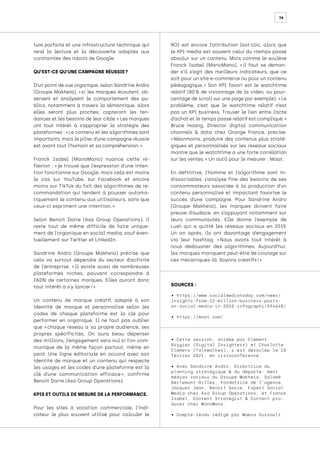 74
ture parfaite et une infrastructure technique qui
rend la lecture et la découverte adaptés aux
contraintes des robots de Google.
QU’EST-CE QU’UNE CAMPAGNE RÉUSSIE ?
D’un point de vue organique, selon Sandrine Andro
(Groupe Makheia), « 
si les marques écoutent, ob-
servent et analysent le comportement des pu-
blics, notamment à travers la sémantique, alors
elles seront plus proches, capteront les ten-
dances et les besoins de leur cible. 
» Les marques
ont tout intérêt à s’approprier la stratégie des
plateformes : « Le contenu et les algorithmes sont
importants, mais le pilier d’une campagne réussie
est avant tout l’humain et sa compréhension. »
Franck Isabel (ManoMano) nuance cette ré-
flexion : « 
je trouve que l’expression d’une inten-
tion fonctionne sur Google, mais cela est moins
le cas sur YouTube, sur Facebook et encore
moins sur TikTok du fait des algorithmes de re-
commandation qui tendent à pousser automa-
tiquement le contenu aux utilisateurs, sans que
ceux-ci expriment une intention. »
Selon Benoit Darre (Axa Group Operations), il
reste tout de même difficile de faire unique-
ment de l’organique en social media, sauf éven-
tuellement sur Twitter et LinkedIn.
Sandrine Andro (Groupe Makheia) précise que
cela va surtout dépendre du secteur d’activité
de l’entreprise. « 
Il existe aussi de nombreuses
plateformes niches, pouvant correspondre à
l’ADN de certaines marques. Elles auront donc
tout intérêt à s’y lancer ! »
Un contenu de marque créatif, adapté à son
identité de marque et personnalisé selon les
codes de chaque plateforme est la clé pour
performer en organique. Il ne faut pas oublier
que « 
chaque réseau a sa propre audience, ses
propres spécificités. On aura beau dépenser
des millions, l’engagement sera nul si l’on com-
munique de la même façon partout, même en
paid. Une ligne éditoriale en accord avec son
identité de marque et un contenu qui respecte
les usages et les codes d’une plateforme est la
clé d’une communication efficace 
», confirme
Benoit Darre (Axa Group Operations).
KPIS ET OUTILS DE MESURE DE LA PERFORMANCE.
Pour les sites à vocation commerciale, l’indi-
cateur le plus souvent utilisé pour calculer le
ROI est encore l’attribution last-clic, alors que
le KPI media est souvent celui du «temps passé
absolu» sur un contenu. Mais comme le soulève
Franck Isabel (ManoMano), « 
il faut se deman-
der s’il s’agit des meilleurs indicateurs, que ce
soit pour un site e-commerce ou pour un contenu
pédagogique. 
» Son KPI favori est le watchtime
relatif (80 
% de visionnage de la vidéo, ou pour-
centage de scroll sur une page par exemple). « Le
problème, c’est que le watchtime relatif n’est
pas un KPI business. Trouver le lien entre l’acte
d’achat et le temps passé relatif est compliqué. »
Bruce Hoang, Director digital communication
channels & data chez Orange France, précise:
« 
Néanmoins, produire des contenus plus straté-
giques et personnalisés sur les réseaux sociaux
montre que le watchtime a une forte corrélation
sur les ventes. » Un outil pour le mesurer : Moat.
En définitive, l’homme et l’algorithme sont in-
dissociables. L’analyse fine des besoins de ses
consommateurs associée à la production d’un
contenu personnalisé et impactant favorise le
succès d’une campagne. Pour Sandrine Andro
(Groupe Makheia), les marques doivent faire
preuve d’audace, en s’appuyant notamment sur
leurs communautés. Elle donne l’exemple de
Lush qui a quitté les réseaux sociaux en 2019.
Un an après, ils ont davantage d’engagement
via leur hashtag. « 
Nous avons tout intérêt à
nous dédouaner des algorithmes. Aujourd’hui,
les marques manquent peut-être de courage sur
ces mécaniques-là. Soyons créatifs ! »
• Cette session, animée par Clément
Brygier (Digital Insighters) et Charlotte
Clemens (Talkwalker), s’est déroulée le 10
février 2021, en visioconférence.
• Avec Sandrine Andro, Directrice du
planning stratégique & du départe- ment
médias sociaux du Groupe Makheia, Salomé
Berlemont-Gilles, Fondatrice de l’agence
Jacques Jean, Benoit Darre, Expert Social
Media chez Axa Group Opérations, et Franck
Isabel, Content Strategist & Content pro-
ducer chez ManoMano.
• Compte-rendu rédigé par Maeva Dussault.
SOURCES :
• https://www.socialmediatoday.com/news/
insights-from-22-million-business-posts-
on-social-media-in-2020-infographi/594648/
• https://moat.com/
 