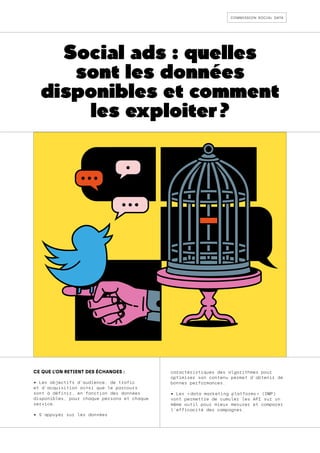 commission social data
Social ads : quelles
sont les données
disponibles et comment
les exploiter ?
CE QUE L’ON RETIENT DES ÉCHANGES :
• Les objectifs d’audience, de trafic
et d’acquisition ainsi que le parcours
sont à définir, en fonction des données
disponibles, pour chaque persona et chaque
service.
• S’appuyer sur les données
caractéristiques des algorithmes pour
optimiser son contenu permet d’obtenir de
bonnes performances.
• Les « 
data marketing platforms 
» (DMP)
vont permettre de cumuler les API sur un
même outil pour mieux mesurer et comparer
l'efficacité des campagnes.
 