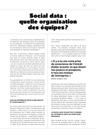 78
L'utilisation de la social data se généralise et
se diversifie, les données, elles, se multiplient
et s’enrichissent. La cohésion et l’organisation
entre les différentes équipes deviennent dès
lors de précieux leviers de réussite. Comment
accompagner et organiser ces équipes ?
Nos deux intervenants, Mehdi Hedjem (head
of social media et influence à la Française
des Jeux) et Justine Greciet (head of data
chez Groupe Etam) sont d’accord pour donner
la définition suivante au terme “social data”
: ce sont toutes les données générées par les
médias en ligne, de l’avis du client qui s’ex-
prime spontanément sur les réseaux sociaux,
aux mots-clés utilisés dans les moteurs de re-
cherche qui mènent au site du groupe en pas-
sant par les données médias issues des cam-
pagnes digitales.
Plus globalement, à la FDJ, la social data est
utilisée dans quatre secteurs, comme le dé-
crit Mehdi Hedjem : «Identifier et anticiper les
menaces et opportunités qui pèsent sur l’en-
treprise, faire des études qualitatives, nour-
rir notre vision clients notamment vis-à-vis
de nos parcours joueurs et nous permettre de
faire une veille de tout ce qu’il se dit sur l’en-
treprise. »
QUELLES DIFFÉRENCES ENTRE LE WEB ANALYST
ET LE DATA ANALYST ?
Les retours des clients sont scrutés de près. Ils
peuvent notamment aider à l’amélioration des
produits : « Chez nous, il y a eu une vraie prise
de conscience, de l’intérêt d’aller écouter ce
que disent nos joueurs et prospects, à tous les
niveaux de l’entreprise », juge Mehdi Hedjem. «
La social data permet de comprendre les be-
soins des clients », abonde Justine Greciet. Son
confrère de la FDJ estime qu’à terme, ils visent
un délai d’une semaine et demi entre les pre-
miers retours des clients et la résolution du su-
jet remonté.
Pour mieux comprendre les désirs de leurs
clients, nos témoins comptent dans leurs
équipes social data des employés au profil cen-
tré autour de l’analyse de la data mais avec des
spécificités : « il y a le web analyst qui utilise
des outils comme Google analytics pour com-
prendre les mots-clés utilisés par nos clients, le
data analyst, qui s’occupe des données sur les
réseaux sociaux et data scientist qui utilise l’in-
telligence artificielle », expose Justine Greciet.
Chez FDJ et chez Etam, tous les collaborateurs
qui travaillent autour de la data n’utilisent pas
le même dashboard, même si c’est, à terme,
un souhait de Mehdi Hedjem : « il n’y a pas un
dashboard, mais deux : l’un est orienté média et
l’autre reprend les indicateurs plus classiques
des réseaux sociaux avec par exemple la cap-
tation de mots notamment. Il faut que chacun
puisse aller y chercher ce dont il a besoin. »
LA SOCIAL DATA TOUCHE TOUT LE MONDE,
DE L’HÔTESSE DE VENTE AUX DIRECTEURS
RÉGIONAUX
Mais au-delà de leur service, malgré l’impor-
tance de la stratégie data et de ses usages,
tous les collaborateurs de l’entreprise ne sont
« Il y a eu une vraie prise
de conscience de l’intérêt
d’aller écouter ce que disent
nos joueurs et prospects,
à tous les niveaux
de l’entreprise. »
Mehdi Hedjem, FDJ
Social data :
quelle organisation
des équipes ?
 