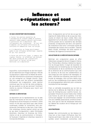 82
Influence et
e-réputation : qui sont
les acteurs ?
CE QUE L’ON RETIENT DES ÉCHANGES :
• Toutes les parties prenantes de
l’entreprise en interne comme en externe,
amateurs comme experts peuvent participer
à construire son e-réputation, des
influenceurs aux internautes : le tout est
d’adopter une influence affinitaire de
confiance en adéquation avec son projet.
• L’e-réputation se forge positivement
grâce à une influence authentique, experte
et qui fait autorité
• Faire une veille en ligne, y compris des
signaux faibles, et effectuer une analyse
des datas produites des interactions
constituent un levier solide pour
maîtriser sa e-réputation
Aujourd’hui, toute entreprise se doit de travail-
ler son identité et son image numérique : 90 % de
la population a désormais le réflexe de recher-
cher des informations concernant une personne
ou une entreprise sur Google (source: Ifop).
Dès lors, quels sont les acteurs susceptibles
d’influencer son e-réputation, cette opinion
commune que l’on se fait de notre entreprise,
de ses produits ou de ses services 
? Comment
mettre au service l’influence pour nourrir son
e-réputation ?
DÉFINIR L’E-RÉPUTATION
L’e-réputation est la représentation sur le web
que les internautes se font d’un individu, d’une
entreprise ou d’une marque à un moment t. Cette
notion n’a de sens que parce que « 
des traces
numériques visibles la concernant sont pro-
duites par l’entreprise ou des tiers. C’est l’iden-
tité numérique comme capital social qui est
en jeu dans l'e-réputation, 
» selon Christophe
Alcantara, chercheur en Sciences de l’infor-
mation et de la communication à l’Universi-
té Toulouse 1 Capitole et chercheur associé à
l’Université d’Ottawa.
Ainsi, l’e-réputation est le fruit de ce que l’en-
treprise dit d’elle-même et de ce que les inter-
nautes en disent de façon visible. Mais c’est
également le fruit de cette « ombre numérique »
comme produit de la volumétrie des données
produites. L’e-réputation est donc une question
de visibilité et s’est ainsi « 
immiscée auprès de
l’ensemble des acteurs de la société 
», observe
Robin Coulet, animateur de cette session et
fondateur de l’agence Conversationnel.
LES ACTEURS DE L’E-RÉPUTATION EN INTERNE
Maîtriser son e-réputation passe en effet
d’abord par une gestion de son image en interne.
Pour Thomas Baur, directeur médias & e-réputa-
tion du Groupe Keolis, il s’agit de travailler en
synergie avec le marketing (qui se charge de la
connaissance et de la satisfaction du client),
de la direction de la communication (qui crée
du contenu) et de tous les collaborateurs au
sens large (qui sont vecteurs de messages). En
effet, « maîtriser son influence, c’est réussir à vé-
hiculer le message. 
» Pour ce faire, Keolis s'ap-
puie sur les compétences d'une agence (veille
et accompagnement éditorial) pour orchestrer
la production de messages.
C’est un véritable écosystème qui se met au
service de la défense de l’identité et des va-
leurs de l’entreprise pour Laetitia Guizol, res-
ponsable influence & social media chez L’Oréal
Luxe France. Au sein de ce système, il ne faut
surtout pas négliger « le consommateur comme
une voix crédible, prescriptive, sincère et enten-
due, ainsi que le rôle de l’employee advocacy
qui défend les couleurs de la marque par son
expertise. »
LES STRATÉGIES
Agréger des communautés sur les réseaux so-
ciaux est un bon moyen d’influence. Que l’en-
treprise participe à les créer et les animer ou
qu’elles soient totalement autonomes, c’est
 