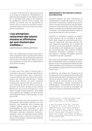 smc lyon
un terrain d’interactivité et d’écoute très utile
où se forge sa e-réputation. Parallèlement, la
présence des employés sur les réseaux sociaux
est un véritable levier grâce à leur expertise.
Ce qu’approuve Laetitia Guizol (L'Oréal Luxe
France), qui estime que « 
la spontanéité et
l’amour pour la marque de certaines commu-
nautés de clients » est un point fort pour valori-
ser son e-réputation.
Enfin, les collaborateurs peuvent participer à
cette e-réputation selon une démarche authen-
tique et volontaire. Ils ne doivent pas seulement
être formés à l’utilisation des réseaux sociaux,
mais également au sujet de la e-réputation et
du personal branding.
LES OUTILS
Il s’agit avant tout d’être à l’écoute des in-
ternautes et de savoir analyser quantitative-
ment et qualitativement leurs interactions 
:
« nous surveillons tous les retours de consom-
mateurs de manière barométrique 
», indique
Thomas Baur (Keolis). Les outils mesurant
l’e-réputation peuvent être des outils de so-
cial listening, de veille (comme le suivi ap-
profondi de Twitter), de data et de tracking.
Néanmoins, les outils ne font pas tout, il faut
savoir analyser la data produite : faire appel
à des agences qui agrègent une série d’outils
listening performants si les employés n’y sont
pas formés.
Certaines données sont plus discrètes et plus
difficilement identifiables. Maîtriser son e-ré-
putation, c’est également être à l’écoute des
« 
signaux faibles 
» comme les images et les
photographies qui sont aujourd’hui « 
un lan-
gage médiatique digital à part entière 
», selon
Christophe Alcantara (Université Toulouse 1
Capitole). « 
Faire une veille des signaux faibles
est nécessaire pour construire une armure so-
lide en cas d’attaque », souligne Laetitia Guizol
(L'Oréal Luxe France).
AMBASSADEURS ET INFLUENCEURS AU SERVICE
DE L’E-RÉPUTATION
Comment détecter les bons influenceurs et
ambassadeurs, au-delà des experts 
? Le micro-
cosme des « 
influenceurs réputés et des journa-
listes » n’est pas le seul levier et n’est pas néces-
sairement le plus pertinent selon Thomas Baur
(Keolis), qui valorise une approche éditoriale de
l’influence : « tout dépend de l’essence même du
projet de l’entreprise ou de la marque. »
Visibilité ou confiance 
? Amateur ou expert 
?
« 
Dans certains cas, la notoriété et la popu-
larité, donc l’approche quantitative par le vo-
lume est importante, mais dans d’autres cas,
c’est l’approche qualitative via la sphère de
confiance qui est plus légitime. L’amateur, par
sa notoriété et par l’expertise qu’il va gagner
par sa pratique peut faire autorité. Combien
d’amateurs aujourd’hui contestent la vision
des experts 
? 
», explique Christophe Alcantara
(Université Toulouse 1 Capitole).
Enfin, des outils permettent d’aiguiller le choix
des ambassadeurs selon une logique de reach.
De plus en plus, «les entreprises recherchent des
talents sincères et affinitaires qui sont d’autant
plus crédibles», observe Laetitia Guizol (L'Oréal
Luxe France).
En définitive, les acteurs de l’influence et de
l’e-réputation sont composés de l’ensemble des
parties prenantes liées à l’entreprise, en interne
comme en externe, experts comme amateurs :
direction de la communication et du marke-
ting, collaborateurs, médias, influenceurs et
ambassadeurs, communautés d’internautes et
consommateurs. Le tout est de privilégier une
démarche sincère, authentique et affinitaire.
• Cette session, animée par Robin Coulet
(Conversationnel), s’est déroulée
mardi 9 mars 2021 en visioconférence.
• Avec Christophe Alcantara, chercheur
en Sciences de l’infor- mation et de la
communication à l’Université Toulouse 1
Capitole, Thomas Baur, directeur médias
& e-réputation du Groupe Keolis, Laetitia
Guizol, responsable influence & social
media chez L’Oréal Luxe France, et Natalia
Robles, Responsable Communication Digitale
& Influence de GRDF.
• Compte-rendu rédigé par Maëva Dussault.
« Les entreprises
recherchent des talents
sincères et affinitaires
qui sont d’autant plus
crédibles. »
Laetitia Guizol, L'Oréal Luxe France
 