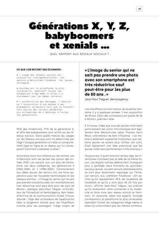 84
Générations X, Y
, Z,
babyboomers
et xenials …
quel rapport aux réseaux sociaux ?
CE QUE L’ON RETIENT DES ÉCHANGES :
• L’usage des réseaux sociaux est
aujourd’hui transgénérationnel. Les
seniors plébiscitent Facebook, les jeunes,
Instagram.
• Youtube est la plateforme la plus
universelle, séduisant toutes les
catégories d’âge même si elles n’y
consomment pas les mêmes contenus.
• L’authenticité des messages, l’émotion
ou l’association d’une marque à des
événements universels tels que le football
font partie des leviers permettant
aux entreprises de s’adresser à toutes
les générations.
90 
% des millennials, 77 
% de la génération X,
et 48 
% des babyboomers sont actifs sur les ré-
seaux sociaux. Dans quelle mesure les usages
sur les réseaux sociaux sont-ils déterminés par
l’âge ? Chaque génération a-t-elle un comporte-
ment-type en ligne et un réseau qui lui corres-
pond ? Comment s'adresser à elles ?
Accordons-nous tout d’abord sur les termes. Les
millennials sont les jeunes nés autour des an-
nées 2000. Les seniors, eux, ont plus de 50 
ans.
Entre ces deux catégories, les générations X
(1965-1980) et Y (1980-2000). Contrairement
aux idées reçues, les seniors ont une forte ap-
pétence pour les nouvelles technologies et les
réseaux sociaux : « l’image du senior qui ne sait
pas prendre une photo avec son smartphone est
très réductrice sauf peut-être pour les plus de
80 
ans 
», explique Jean-Paul Tréguer, co-fonda-
teur de TVLowCost et Senioragency. Rym Saker,
directrice de la communication d’Uber France,
abonde : l’âge des utilisateurs de l’application
Uber a largement évolué pour les chauffeurs
comme pour les passagers. « 
L’âge moyen de
nos chauffeurs tournait autour de la petite tren-
taine il y a quelques années, il est aujourd’hui
de 39 ans. Celui des utilisateurs est passé de 36
à 45 ans », précise-t-elle.
À l’inverse, l’idée que tous les jeunes maîtrisent
parfaitement les outils informatiques doit éga-
lement être déconstruite, selon Thomas Van’t
Wout, cofondateur de Bolt Influence : « 
Le mo-
bile a tellement supplanté l’ordinateur que cer-
tains jeunes ne savent plus utiliser cet outil.
C’est également une idée préconçue que les
jeunes maîtrisent parfaitement l’informatique. »
Toujours est-il qu’en fonction de leur âge, les in-
ternautes n’utilisent pas le web de la même fa-
çon. Les digital natives plébiscitent Instagram
pour y partager leurs moments du quotidien.
Les plus jeunes, souvent encore préadolescents,
se sont plus récemment regroupés sur TikTok.
Les seniors, eux, préfèrent Facebook. « 
On es-
time qu’ils représentent 40 
% de l’audience de
Facebook et qu’ils y vont plus de 20 fois par
mois 
», affirme Jean-Paul Tréguer, qui précise
qu’ils souhaitent « 
être connectés à la moder-
nité et faire vivre leur réseau amical et fami-
lial 
». En revanche, selon nos experts, Youtube
correspond à la plateforme la plus universelle,
séduisant toutes les catégories d’âge même si
elles n’y consomment pas les mêmes contenus.
« L’image du senior qui ne
sait pas prendre une photo
avec son smartphone est
très réductrice sauf
peut-être pour les plus
de 80 ans . »
Jean Paul Tréguer, Senioragency
 