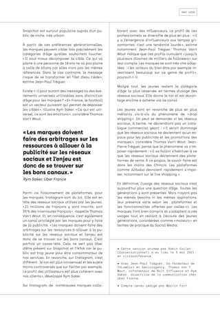 smc lyon
Snapchat est surtout populaire auprès d’un pu-
blic de niche, très urbain.
À partir de ces préférences générationnelles,
les marques peuvent cibler très précisément les
catégories d'âge qu’elles souhaitent toucher:
« 
Il vaut mieux décomposer la cible. Ce qui va
plaire à une personne de 18 ans ne va pas plaire
à celle de 60 
ans car elles n’ont pas les mêmes
références. Dans le cas contraire, le message
risque de se transformer en filet d’eau tiède 
»,
estime Jean-Paul Tréguer.
Existe-t-il pour autant des messages ou des évé-
nements universels utilisables sans distinction
d’âge pour les marques ? « En France, le football
est un vecteur puissant qui permet de dépasser
les cibles 
», illustre Rym Saker. « 
Ce qui est uni-
versel, ce sont les émotions », considère Thomas
Van’t Wout.
Parmi ce foisonnement de plateformes, pour
les marques, Instagram sort du lot. Elle est en
tête des réseaux sociaux utilisés par les jeunes.
« 
21 millions de Français y sont inscrits, soit
39 % des internautes français », rappelle Thomas
Van’t Wout. Et, en conséquence, c’est également
un canal privilégié par les marques pour y faire
de la publicité. « 
Les marques doivent faire des
arbitrages sur les ressources à allouer à la pu-
blicité sur les réseaux sociaux et l’enjeu est
donc de se trouver sur les bons canaux. C’est
parfois un casse-tête. Cela ne sert pas Uber
d’être présent sur Snapchat et TikTok car le pu-
blic est trop jeune pour être consommateur de
nos services. En revanche, sur Instagram, c’est
différent : le ton est plus consensuel et les sujets
moins controversés que sur Twitter par exemple.
Le profil des utilisateurs est plus cohérent avec
nos clients », développe Rym Saker.
Sur Instagram, de nombreuses marques colla-
borent avec des influenceurs. Le profil de ces
professionnels se diversifie de plus en plus : « 
il
y a l’émergence d’influenceurs aux tempes gri-
sonnantes, c’est une tendance lourde 
», estime
notamment Jean-Paul Tréguer. Thomas Van’t
Wout indique que ces profils cumulent « 
jusqu’à
plusieurs dizaines de milliers de followers 
» sur
leur compte. Les marques se sont très vite adap-
tées : « 
les acteurs du bien-être par exemple in-
vestissent beaucoup sur ce genre de profil 
»,
poursuit-t-il.
Malgré tout, les jeunes restent la catégorie
d'âge la plus observée en termes d’usage des
réseaux sociaux. Elle donne le ton et est davan-
tage encline à acheter via ce canal.
Les jeunes sont en revanche de plus en plus
méfiants vis-à-vis du phénomène de « 
drop
shipping 
». On peut se demander si les réseaux
sociaux, à terme, ne deviendront pas un cata-
logue commercial géant : « 
il serait dommage
que les réseaux sociaux ne deviennent qu’un es-
pace pour les publicités et les promotions des
marques 
», considère Thomas Van’t Wout. Jean-
Pierre Tréguer, pense que le phénomène va s’im-
poser rapidement : « 
il va falloir s’habituer à ce
que les réseaux sociaux deviennent des plate-
formes de vente. À ce propos, le savoir-faire est
dans les mains des Chinois. Les plateformes
comme Alibaba devraient rapidement s’impo-
ser, notamment sur le live shopping. »
En définitive, l’usage des réseaux sociaux n’est
aujourd’hui plus une question d’âge. Toutes les
générations y sont présentes. Mais n’ayant pas
les mêmes besoins ni les mêmes aspirations,
leur présence varie selon les plateformes et
les fonctionnalités offertes par celles-ci. Les
marques l’ont bien compris et s'adaptent à ces
usages tout en restant à l'écoute des jeunes
générations, considérées comme « 
moteurs 
» en
termes de pratique du Social Media.
« Les marques doivent
faire des arbitrages sur les
ressources à allouer à la
publicité sur les réseaux
sociaux et l’enjeu est
donc de se trouver sur
les bons canaux. »
Rym Saker, Uber France
• Cette session animée par Robin Coulet
(Conversationnel) a eu lieu le 5 mai 2021
en visioconférence.
• Avec Jean-Paul Tréguer, Co-fondateur de
TVLowCost et Senioragency, Thomas Van'T
Wout, cofondateur de Bolt Influence et Rym
Saker, directrice de la communication chez
Uber France.
• Compte-rendu rédigé par Martin Fort.
 