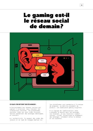 86
CE QUE L’ON RETIENT DES ÉCHANGES :
• Contrairement aux réseaux sociaux qui
captent l’attention, mais limitent les
interactions sociales, les plateformes
sociales liées aux jeux vidéo (Discord,
Twitch) permettent des échanges développés
et concrets.
• L’authenticité, le respect des codes des
joueurs et du type de langage employé sur
les plateformes vont permettre à la marque
de proposer, au-delà du placement de
produit, une expérience gaming originale.
• La logique de « 
gamification 
» tend
à prendre le dessus dans les échanges
sur Internet, ce qui favorise l’aspect
naturel, fluide, authentique et engageant
des échanges, notamment entre la marque
et son audience.
Le gaming est-il
le réseau social
de demain ?
 