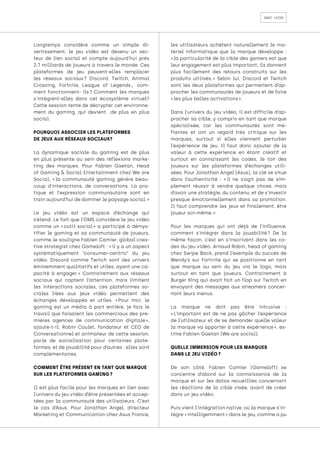 smc lyon
Longtemps considéré comme un simple di-
vertissement, le jeu vidéo est devenu un vec-
teur de lien social et compte aujourd'hui près
2,7 milliards de joueurs à travers le monde. Ces
plateformes de jeu peuvent-elles remplacer
les réseaux sociaux 
? Discord, Twitch, Animal
Crossing, Fortnite, League of Legends... com-
ment fonctionnent- ils 
? Comment les marques
s'intègrent-elles dans cet écosystème virtuel?
Cette session tente de décrypter cet environne-
ment du gaming, qui devient de plus en plus
social.
POURQUOI ASSOCIER LES PLATEFORMES
DE JEUX AUX RÉSEAUX SOCIAUX?
La dynamique sociale du gaming est de plus
en plus présente au sein des réflexions marke-
ting des marques. Pour Fabien Gaetan, Head
of Gaming & Social Entertainment chez We are
Social, « 
la communauté gaming génère beau-
coup d’interactions, de conversations. La pra-
tique et l’expression communautaire sont en
train aujourd’hui de dominer le paysage social. »
Le jeu vidéo est un espace d’échange qui
s’étend. Le fait que l’OMS considère le jeu vidéo
comme un « 
outil social 
» a participé à démys-
tifier le gaming et sa communauté de joueurs,
comme le souligne Fabien Camier, global crea-
tive strategist chez Gameloft : « il y a un aspect
systématiquement “consumer-centric” du jeu
vidéo. Discord comme Twitch sont des univers
éminemment qualitatifs et utiles, ayant une ca-
pacité à engager. 
» Contrairement aux réseaux
sociaux qui captent l’attention, mais limitent
les interactions sociales, ces plateformes so-
ciales liées aux jeux vidéo permettent des
échanges développés et utiles. « 
Pour moi, le
gaming est un média à part entière, je fais le
travail que faisaient les commerciaux des pre-
mières agences de communication digitale 
»,
ajoute-t-il. Robin Coulet, fondateur et CEO de
Conversationnel et animateur de cette session,
parle de socialisation pour certaines plate-
formes, et de jouabilité pour d’autres : elles sont
complémentaires.
COMMENT ÊTRE PRÉSENT EN TANT QUE MARQUE
SUR LES PLATEFORMES GAMING ?
Il est plus facile pour les marques en lien avec
l’univers du jeu vidéo d’être présentées et accep-
tées par la communauté des utilisateurs. C’est
le cas d’Asus. Pour Jonathan Angel, directeur
Marketing et Communication chez Asus France,
les utilisateurs achètent naturellement le ma-
tériel informatique que la marque développe :
« la particularité de la cible des gamers est que
leur engagement est plus important, ils donnent
plus facilement des retours construits sur les
produits utilisés. 
» Selon lui, Discord et Twitch
sont les deux plateformes qui permettent d’ap-
procher les communautés de joueurs et de faire
« les plus belles activations ».
Dans l’univers du jeu vidéo, il est difficile d’ap-
procher sa cible, y compris en tant que marque
spécialisée, car les communautés sont mé-
fiantes et ont un regard très critique sur les
marques, surtout si elles viennent perturber
l’expérience de jeu. Il faut donc ajouter de la
valeur à cette expérience en étant créatif et
surtout en connaissant les codes, le ton des
joueurs sur les plateformes d’échanges utili-
sées. Pour Jonathan Angel (Asus), la clé se situe
dans l’authenticité : « 
il ne s’agit pas de sim-
plement réussir à vendre quelque chose, mais
d’avoir une stratégie, du contenu, et de s’investir
presque émotionnellement dans sa promotion.
Il faut comprendre les jeux et finalement, être
joueur soi-même. »
Pour les marques qui ont déjà de l’influence,
comment s’intégrer dans la jouabilité 
? De la
même façon, c’est en s’inscrivant dans les co-
des du jeu vidéo. Arnaud Robin, head of gaming
chez Swipe Back, prend l’exemple du succès de
Wendy’s sur Fortnite qui se positionne en tant
que marque au sein du jeu via le logo, mais
surtout en tant que joueurs. Contrairement à
Burger King qui avait fait un flop sur Twitch en
envoyant des messages aux streamers concer-
nant leurs menus.
La marque ne doit pas être intrusive :
« 
L’important est de ne pas gâcher l’expérience
de l’utilisateur et de se demander quelle valeur
la marque va apporter à cette expérience 
», es-
time Fabien Gaetan (We are social).
QUELLE IMMERSION POUR LES MARQUES
DANS LE JEU VIDÉO ?
De son côté, Fabien Camier (Gameloft) se
concentre d’abord sur la connaissance de la
marque et sur les datas recueillies concernant
les réactions de la cible visée, avant de créer
dans un jeu vidéo.
Puis vient l’intégration native, où la marque s’in-
tègre « intelligemment » dans le jeu, comme a pu
 