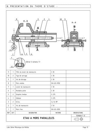 Labo Génie Mécanique de Kélibia Page 12
III. PRESENTATION DU THEME D’ETUDE :
11 1 Tête du levier de manoeuvre C 30
10 2 Tige de serrage C 30
9 1 Vis de blocage C 30
8 1 Mors mobile EN-GJS-1050
7 1 Levier de manoeuvre C 30
6 1 Rondelle plate C 30
5 2 Goupille tendue S 275
4 1 Embase S 275
3 2 Ecrou Cu Sn 8P
2 1 Vis de manoeuvre C 50
1 1 Mors fixe EN-GJS-1050
REP QTT DESIGNATION MATIERE OBSERVATIONS
Echelle 1 :2
123 10 9
11
8
7
6 5 4
7
11
Détail E échelle 1:1
E
B-B
A-A
 