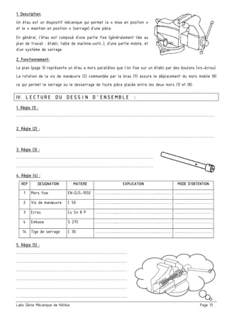 Labo Génie Mécanique de Kélibia Page 13
1. Description:
Un étau est un dispositif mécanique qui permet la « mise en position »
et le « maintien en position » (serrage) d'une pièce.
En général, l'étau est composé d'une partie fixe (généralement liée au
plan de travail : établi, table de machine-outil…), d'une partie mobile, et
d'un système de serrage.
2. Fonctionnement:
Le plan (page 3) représente un étau a mors parallèles que l'on fixe sur un établi par des boulons (vis-écrou).
La rotation de la vis de manœuvre (2) commandée par le bras (7) assure le déplacement du mors mobile (8)
ce qui permet le serrage ou le desserrage de toute pièce placée entre les deux mors (1) et (8).
IV. LECTURE DU DESSIN D’ENSEMBLE :
1. Règle (1) :
…………………………………………………………………………………………………………………………………………
2. Règle (2) :
…………………………………………………………………………………………………………………………………………
3. Règle (3) :
………………………………………………………………………………………………
………………………………………………………………………………………………
4. Règle (4) :
REP DESIGNATION MATIERE EXPLICATION MODE D’OBTENTION
1 Mors fixe EN-GJS-1050 ……………...……….…………………...….…… …..…….………………
2 Vis de manœuvre C 50 ……………...……….…………………...….…… …..…….………………
3 Ecrou Cu Sn 8 P ……………...……….…………………...….…… …..…….………………
4 Embase S 275 ……………...……….…………………...….…… …..…….………………
14 Tige de serrage C 30 ……………...……….…………………...….…… …..…….………………
5. Règle (5) :
……………………………………………………………………………
……………………………………………………………………………
……………………………………………………………………………
……………………………………………………………………………
……………………………………………………………………………
……………………………………………………………………………
 