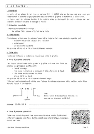 Labo Génie Mécanique de Kélibia Page 15
II. LES FONTES :
1. Description:
La fonte est un alliage de fer riche en carbone (2,11 6,67%), elle se distingue des aciers par une
sursaturation en carbone qui peut précipiter sous la forme de graphite au moment de la solidification.
Les fontes sont des alliages destinés à la fonderie, elles se distinguent des autres alliages par leur
excellente coulabilité (fluidité de l’alliage en fusion)
2. Désignation normalisée:
La norme européenne EN1560 indique :
Le préfixe EN-GJ indique qu’il s’agit de la fonte.
3. Fonte blanche:
Principalement utilisée pour les pièces d’aspect et la fonderie d’art, ses principales qualités sont :
- excellente résistance à l’usure et à l’abrasion
- un bel aspect
- une excellente coulabilité
Son principal défaut est le fait d’être difficilement usinable.
4. Fonte grise:
Famille des fontes où le carbone se trouve sous forme de graphite
a. fonte à graphite lamellaire :
C’est la plus coutante des fontes grises, le graphite se trouve sous forme de
lamelles. Ses principales qualités sont :
- facilité d’usinage
- très bonne résistance à la corrosion et à la déformation à chaud
- très bonne absorption des vibrations
- prix du métal peu élevé
Son principal défaut est le fait d’être relativement fragile.
Cette fonte est principalement utilisée pour l’usinage des pièces mécaniques, bâtis, machines outils, blocs
moteurs, tuyaux et canalisations.
exemlpe: EN-GJL-300 ………………………………………………………………………………………..…………
………………………………………………………….……………………………………….
b. fonte à graphite sphéroïdal :
Fonte dans laquelle le graphite se trouve sous forme de nodules (sphéroïdes).
Cette fonte appelée aussi fonte ductile possède des caractéristiques mécaniques
proches de l’acier.
EN-GJL-300
préfixe Rmin
symbole
avec
Rmin : valeur de la résistance minimale à la
rupture par extension (unité Mpa)
 