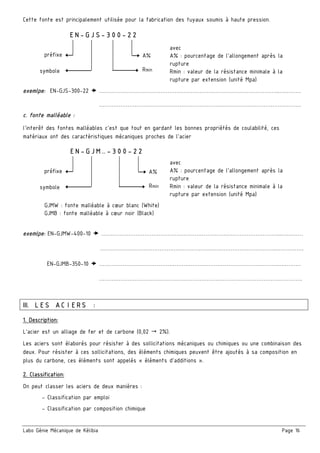 Labo Génie Mécanique de Kélibia Page 16
Cette fonte est principalement utilisée pour la fabrication des tuyaux soumis à haute pression.
exemlpe: EN-GJS-300-22 ………………………………………………………………………………………..…………
………………………………………………………….……………………………………….
c. fonte malléable :
l’interêt des fontes malléables c’est que tout en gardant les bonnes propriétés de coulabilité, ces
matériaux ont des caractéristiques mécaniques proches de l’acier
exemlpe: EN-GJMW-400-10 ………………………………………………………………………………………..…………
………………………………………………………….………………………….…………….
EN-GJMB-350-10 ………………………………………………………………………………………..…………
………………………………………………………….…………………………….………….
III. LES ACIERS :
1. Description:
L’acier est un alliage de fer et de carbone (0,02 2%).
Les aciers sont élaborés pour résister à des sollicitations mécaniques ou chimiques ou une combinaison des
deux. Pour résister à ces sollicitations, des éléments chimiques peuvent être ajoutés à sa composition en
plus du carbone, ces éléments sont appelés « éléments d’additions ».
2. Classification:
On peut classer les aciers de deux manières :
- Classification par emploi
- Classification par composition chimique
EN-GJS-300-22
préfixe
Rminsymbole
A%
avec
A% : pourcentage de l’allongement après la
rupture
Rmin : valeur de la résistance minimale à la
rupture par extension (unité Mpa)
EN-GJM…-300-22
préfixe
Rminsymbole
A%
avec
A% : pourcentage de l’allongement après la
rupture
Rmin : valeur de la résistance minimale à la
rupture par extension (unité Mpa)
GJMW : fonte malléable à cœur blanc (White)
GJMB : fonte malléable à cœur noir (Black)
 
