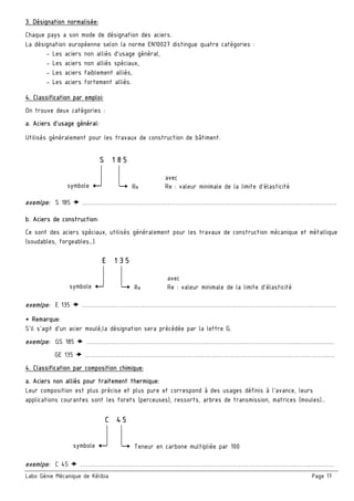 Labo Génie Mécanique de Kélibia Page 17
3. Désignation normalisée:
Chaque pays a son mode de désignation des aciers.
La désignation européenne selon la norme EN10027 distingue quatre catégories :
- Les aciers non alliés d’usage général,
- Les aciers non alliés spéciaux,
- Les aciers faiblement alliés,
- Les aciers fortement alliés.
4. Classification par emploi:
On trouve deux catégories :
a. Aciers d’usage général:
Utilisés généralement pour les travaux de construction de bâtiment.
exemlpe: S 185 ……………………………………………………………………………………………….……..…………
b. Aciers de construction:
Ce sont des aciers spéciaux, utilisés généralement pour les travaux de construction mécanique et métallique
(soudables, forgeables…).
exemlpe: E 135 ……………………………………………………………………………………………….……..…………
* Remarque:
S’il s’agit d’un acier moulé,la désignation sera précédée par la lettre G.
exemlpe: GS 185 ……………………………………………………………………………………………..………….……
GE 135 ………………………………………………………………………………………….……….………..…
4. Classification par composition chimique:
a. Aciers non alliés pour traitement thermique:
Leur composition est plus précise et plus pure et correspond à des usages définis à l’avance, leurs
applications courantes sont les forets (perceuses), ressorts, arbres de transmission, matrices (moules)…
exemlpe: C 45 ……………………………………………………………………………………………….……..…………
S 185
symbole Re
avec
Re : valeur minimale de la limite d’élasticité
E 135
symbole Re
avec
Re : valeur minimale de la limite d’élasticité
C 45
symbole Teneur en carbone multipliée par 100
 