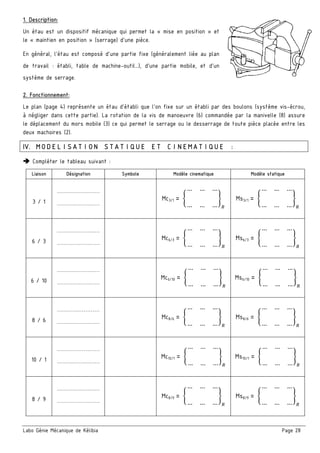 Labo Génie Mécanique de Kélibia Page 28
1. Description:
Un étau est un dispositif mécanique qui permet la « mise en position » et
le « maintien en position » (serrage) d'une pièce.
En général, l'étau est composé d'une partie fixe (généralement liée au plan
de travail : établi, table de machine-outil…), d'une partie mobile, et d'un
système de serrage.
2. Fonctionnement:
Le plan (page 4) représente un étau d’établi que l'on fixe sur un établi par des boulons (système vis-écrou,
à négliger dans cette partie). La rotation de la vis de manoeuvre (6) commandée par la manivelle (8) assure
le déplacement du mors mobile (3) ce qui permet le serrage ou le desserrage de toute pièce placée entre les
deux machoires (2).
IV. MODELISATION STATIQUE ET CINEMATIQUE :
Compléter le tableau suivant :
Liaison Désignation Symbole Modèle cinematique Modèle statique
3 / 1
……………………
……………………
Mc3/1 =
…
…
…
…
…
…
Ms3/1 =
…
…
…
…
…
…
6 / 3
……………………
……………………
Mc6/3 =
…
…
…
…
…
…
Ms6/3 =
…
…
…
…
…
…
6 / 10
……………………
……………………
Mc6/10 =
…
…
…
…
…
…
Ms6/10 =
…
…
…
…
…
…
8 / 6
……………………
……………………
Mc8/6 =
…
…
…
…
…
…
Ms8/6 =
…
…
…
…
…
…
10 / 1
……………………
……………………
Mc10/1 =
…
…
…
…
…
…
Ms10/1 =
…
…
…
…
…
…
8 / 9
……………………
……………………
Mc8/9 =
…
…
…
…
…
…
Ms8/9 =
…
…
…
…
…
…
 