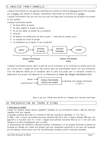 Labo Génie Mécanique de Kélibia Page 2
II. ANALYSE FONCTIONNELLE :
L’analyse fonctionnelle est une approche scientifique qui raisonne en terme de fonctions devant être assurées
par un produit, elle consiste à recenser, caractériser, hiérarchiser les fonctions d’un système.
L'analyse fonctionnelle n'est pas une fin en soi, mais une étape dans le processus de conception d'un produit
ou d'un système.
L'analyse fonctionnelle permet:
De mieux définir le besoin,
De mieux adapter le produit au besoin,
De ne rien oublier au moment de la conception
D'innover
De diminuer les modifications de mise au point : « faire bien du premier coup »
La synergie du travail en groupe
La combinaison de la rigueur et de la créativité
L’analyse fonctionnelle externe, décrit le point de vue de l’utilisateur et ne s’intéresse au produit qu’en tant
une « boîte noire » capable de fournir des services dans son environnement durant son cycle d’utilisation.
C’est une démarche menée par le concepteur dans le cadre d’un projet pour la conception (création ou
amélioration) d’un produit. Elle débouche sur la l’élaboration du Cahier des Charges Fonctionnel (C.d.C.F).
Dans ce qui suit, l’étude sera portée sur l’exemple d’un tournevis électrique.
III. PRESENTATION DU THEME D’ETUDE :
1. Historique du produit:
L’usage du tournevis manuel devient rapidement fastidieux en cas d’utilisation intense. L’idée de motoriser
l’appareil s’est donc imposée.
La première visseuse électrique fut inventée en 1925 par l'entreprise allemande « C. & E. Fein ».
En 1968, « Skil » conçoit une première perceuse à batterie NiCd de 6 volts. Il faudra attendre 1986 pour voir
apparaître le tournevis sans fil « Twist » équipé d’une batterie incorporée NiCd de 2,4 V. Cet outil sera
fabriqué à un million d’exemplaires dans le monde.
La miniaturisation des différents composants (moteur, transmission…) et les progrès effectués en matière de
stockage de l’énergie ont conduit aux produits que nous connaissons aujourd’hui et qui nous sont proposés
par de nombreux constructeurs avec des caractéristiques variables suivant l’utilisation souhaitée.
fonctions
de service
fonctions
techniques
besoin produit
Analyse fonctionnelle
extene
Analyse fonctionnelle
intene
Analyse fonctionnelle
externe d’un produit
besoin
Cahier des Charges Fonctionnel
« C.d.C.F »insatisfactions
 