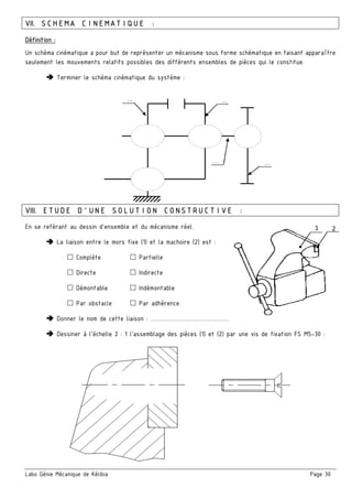 Labo Génie Mécanique de Kélibia Page 30
VII. SCHEMA CINEMATIQUE :
Définition :
Un schéma cinématique a pour but de représenter un mécanisme sous forme schématique en faisant apparaître
seulement les mouvements relatifs possibles des différents ensembles de pièces qui le constitue.
Terminer le schéma cinématique du système :
VIII. ETUDE D’UNE SOLUTION CONSTRUCTIVE :
En se reférant au dessin d’ensemble et du mécanisme réel.
La liaison entre le mors fixe (1) et la machoire (2) est :
Complète Partielle
Directe Indirecte
Démontable Indémontable
Par obstacle Par adhérence
Donner le nom de cette liaison : ……………………………………………………………..
Dessiner à l’échelle 2 : 1 l’assemblage des pièces (1) et (2) par une vis de fixation FS M5-30 :
1 2
… …
……
 