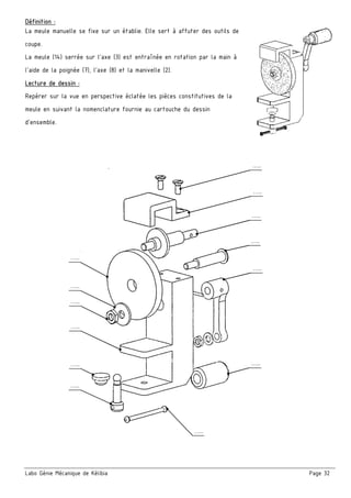 Labo Génie Mécanique de Kélibia Page 32
Définition :
La meule manuelle se fixe sur un établie. Elle sert à affuter des outils de
coupe.
La meule (14) serrée sur l’axe (3) est entraînée en rotation par la main à
l’aide de la poignée (7), l’axe (8) et la manivelle (2).
Lecture de dessin :
Repérer sur la vue en perspective éclatée les pièces constitutives de la
meule en suivant la nomenclature fournie au cartouche du dessin
d’ensemble.
…..
.
…..
.
…..
.
…..
.
…..
.
…..
.
…..
.
…..
.
…..
.
…..
.
…..
.
…..
.
…..
.
 
