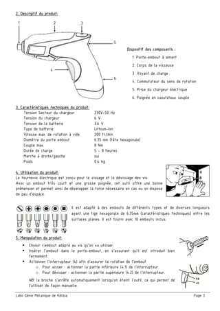 Labo Génie Mécanique de Kélibia Page 3
2. Descriptif du produit:
3. Caractéristiques techniques du produit:
Tension Secteur du chargeur 230V~50 Hz
Tension du chargeur 6 V
Tension de la batterie 3.6 V
Type de batterie Lithium-Ion
Vitesse max. de rotation à vide 200 tr/min
Diamètre du porte embout 6.35 mm (tête hexagonale)
Couple max. 8 Nm
Durée de charge 5 ~ 8 heures
Marche à droite/gauche oui
Poids 0.4 kg
4. Utilisation du produit:
Le tournevis électrique est conçu pour le vissage et le dévissage des vis.
Avec un embout très court et une grosse poignée, cet outil offre une bonne
préhension et permet ainsi de développer la force nécessaire en cas ou on dispose
de peu d’espace.
Il est adapté à des embouts de différents types et de diverses longueurs
ayant une tige hexagonale de 6.35mm (caractéristiques techniques) entre les
surfaces planes. Il est fourni avec 10 embouts inclus.
5. Manipulation du produit:
Choisir l’embout adapté au vis qu’on va utiliser.
Insérer l’embout dans le porte-embout, en s’assurant qu’il est introduit bien
fermement.
Actionner l’interrupteur (4) afin d’assurer la rotation de l’embout
o Pour visser : actionner la partie inférieure (4.1) de l’interrupteur.
o Pour dévisser : actionner la partie supérieure (4.2) de l’interrupteur.
NB: la broche s’arrête automatiquement lorsqu’on éteint l’outil, ce qui permet de
l’utiliser de façon manuelle.
Dispositif des composants :
1. Porte-embout à aimant
2. Corps de la visseuse
3. Voyant de charge
4. Commutateur du sens de rotation
5. Prise du chargeur électrique
6. Poignée en caoutchouc souple
1 2 3
5
6
4
 