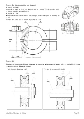 Labo Génie Mécanique de Kélibia Page 39
Exercice 04: Liaison complète par pincement
A gauche de l’axe
Mettre en place la vis H, M12 agissant sur le chapeau (3), permettant ainsi
la liaison complète entre (1) et (2)
A droite de l’axe
Représenter en vue extérieure les usinages nécessaires pour le montage de
la vis.
Prendre des cotes sur le dessin, à gauche de l’axe
Exercice 05:
Terminer sur chacun des figures suivantes, le dessin de la liaison encastrement entre la poulie (3) et l’arbre
(1) en utilisant les éléments suivants :
(4) : Goupille élastique 8x45 (5) : Vis de pression HC M8-20
 