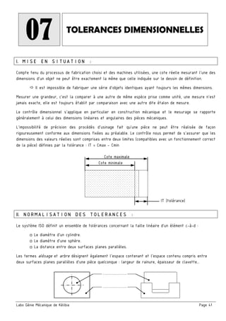 Labo Génie Mécanique de Kélibia Page 41
07 TOLERANCES DIMENSIONNELLES
I. MISE EN SITUATION :
Compte tenu du processus de fabrication choisi et des machines utilisées, une cote réelle mesurant l’une des
dimensions d’un objet ne peut être exactement la même que celle indiquée sur le dessin de définition.
Il est impossible de fabriquer une série d’objets identiques ayant toujours les mêmes dimensions.
Mesurer une grandeur, c'est la comparer à une autre de même espèce prise comme unité, une mesure n'est
jamais exacte, elle est toujours établit par comparaison avec une autre dite étalon de mesure.
Le contrôle dimensionnel s'applique en particulier en construction mécanique et le mesurage se rapporte
généralement à celui des dimensions linéaires et angulaires des pièces mécaniques.
L'impossibilité de précision des procédés d'usinage fait qu'une pièce ne peut être réalisée de façon
rigoureusement conforme aux dimensions fixées au préalable. Le contrôle nous permet de s'assurer que les
dimensions des valeurs réelles sont comprises entre deux limites (compatibles avec un fonctionnement correct
de la pièce) définies par la tolérance : IT = Cmax - Cmin
II. NORMALISATION DES TOLERANCES :
Le système ISO définit un ensemble de tolérances concernant la taille linéaire d’un élément c-à-d :
□ Le diamètre d’un cylindre.
□ Le diamètre d’une sphère.
□ La distance entre deux surfaces planes parallèles.
Les termes alésage et arbre désignent également l’espace contenant et l’espace contenu compris entre
deux surfaces planes parallèles d’une pièce quelconque : largeur de rainure, épaisseur de clavette…
IT (tolérance)
Cote minimale
Cote maximale
……………….
……………….
 