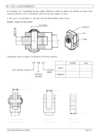 Labo Génie Mécanique de Kélibia Page 43
III. LES AJUSTEMENTS :
Un ajustement est l'assemblage de deux pièces (alésage & arbre) de même cote nominale au moyen d'une
liaison qui permet ou non le mouvement relatif de l'une par rapport à l'autre.
▻ Pour qu'il y ait ajustement, il faut que l'une des pièces pénètre dans l'autre.
Exemple : Chape de frein arrière
L’ajustement entre la chape et la biellette à l’écriture suivante :
……….………….… ….…………… ……………...
……….………….… ….…………… ……………...
ALESAGE arbre
Elément ……………..… ……………..…
Désignation ……………..… ……………..…
biellette
axe
chape
20 H8 e7
Cote nominale commune Tolérance
ARBRE
Tolérance
ALESAGE
…………….
………..
………..
 
