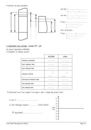 Labo Génie Mécanique de Kélibia Page 47
Calculer les jeux possibles :
Jeu max = ………...… - …….……..…
= ……. - ……. = ………….
Jeu min = ………...… - ……..……..…
= ……. - ……. = ………….
IT jeu = ……….…… - …….…………
= ……….… - ……….…
= ………………….
Pour vérification :
IT jeu = ……….…… + …….…………
= ……….… + ……….…
= ………………….
2. Ajustement avec serrage: exemple (H7 / p6)
On donne l’ajustement ∅20H7p6
Compléter le tableau suivant :
ALESAGE arbre
Tolérance normalisée ….….…… ….….……
Ecart supérieur (mm) ….….…… ….….……
Ecart inférieur (mm) ….….…… ….….……
Tolérance chiffrée
.........
.........
.......
.........
.........
.......
Intervalle de tolérance (mm) ….….…… ….….……
Cote maximale (mm) ….….…… ….….……
Cote minimale (mm) ….….…… ….….……
Positionner les IT par rapport à la ligne « zéro » (ligne des écarts nuls)
▻ Les I.T ….…………………………..……
▻ Cote (alésage) toujours .………….… à Cote (arbre)
Ajustement ….…………………………..…
……………...……
…………...…..
………..…
…………..…
………………..
.
………………..
.
10 --
20 --
30 --
40 --
-40 --
-30 --
-20 --
-10 --
Ligne
zéro
 