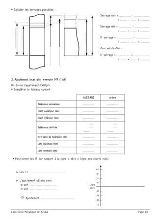 Labo Génie Mécanique de Kélibia Page 48
Calculer les serrages possibles :
Serrage max = …………. - ………………
= ….…. - ……. = ….....….
Serrage min = ……..……. - …………..…
= ….…. - ……. = ….....….
IT serrage = ………..….… - ……….……
= ….…. - ……. = ….....….
Pour vérification :
IT serrage = ………….… + ………………
= ….…. + ……. = ….....….
3. Ajustement incertain: exemple (H7 / js6)
On donne l’ajustement 24H7js6
Compléter le tableau suivant :
ALESAGE arbre
Tolérance normalisée ….….…… ….….……
Ecart supérieur (mm) ….….…… ….….……
Ecart inférieur (mm) ….….…… ….….……
Tolérance chiffrée
.........
.........
.......
.........
.........
.......
Intervalle de tolérance (mm) ….….…… ….….……
Cote maximale (mm) ….….…… ….….……
Cote minimale (mm) ….….…… ….….……
Positionner les IT par rapport à la ligne « zéro » (ligne des écarts nuls)
▻ Les I.T ….…………………………..……
▻ L’ajustement obtenu sera
□ soit ….………………………
□ soit ….………………………
Ajustement ….…………………………..…
……………...……
…………...…..
………..…
…………..…
………………..
.
………………..
.
10 --
20 --
30 --
40 --
-40 --
-30 --
-20 --
-10 --
Ligne
zéro
 