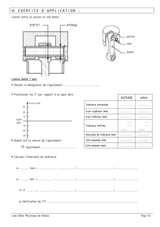 Labo Génie Mécanique de Kélibia Page 50
VI. EXERCICE D’APPLICATION :
Liaison entre un piston et une bielle.
Liaison bielle / axe:
Donner la désignation de l’ajustement : ….………………………..……
Positionner les IT par rapport à la ligne zéro :
Quelle est la nature de l’ajustement :
Ajustement ….…………………………..…
Calculer l’intervalle de tolérance
▻ …….… max = ……….…… - …….………… = ……….………………………… = ……………..…….
▻ ….…… min = ……….…… - …….………… = ……….………………………… = ……………..…….
IT …....… = ……….…… - …….………… = ……….………………………… = ……………..…….
□ Vérification de l’IT : …...……………………………….….………………………………………..…….
ALESAGE arbre
Tolérance normalisée ….….…… ….….……
Ecart supérieur (mm) ….….…… ….….……
Ecart inférieur (mm) ….….…… ….….……
Tolérance chiffrée
.........
.........
.......
.........
.........
.......
Intervalle de tolérance (mm) ….….…… ….….……
Cote maximale (mm) ….….…… ….….……
Cote minimale (mm) ….….…… ….….……
piston
axe
bielle
∅12H6p6∅12F7f7
10 --
20 --
30 --
Ecarts (µm)
-30 --
-20 --
-10 --
Ligne
zéro
 