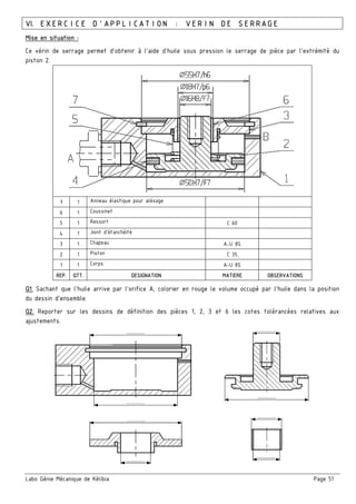 Labo Génie Mécanique de Kélibia Page 51
VI. EXERCICE D’APPLICATION : VERIN DE SERRAGE
Mise en situation :
Ce vérin de serrage permet d'obtenir à l'aide d'huile sous pression le serrage de pièce par l'extrémité du
piston 2.
7 1 Anneau élastique pour alésage
6 1 Coussinet
5 1 Ressort C 60
4 1 Joint d’étanchéité
3 1 Chapeau A-U 8S
2 1 Piston C 35
1 1 Corps A-U 8S
REP. QTT. DESIGNATION MATIERE OBSERVATIONS
Q1. Sachant que l'huile arrive par l'orifice A, colorier en rouge le volume occupé par l'huile dans la position
du dessin d'ensemble.
Q2. Reporter sur les dessins de définition des pièces 1, 2, 3 et 6 les cotes tolérancées relatives aux
ajustements.
 