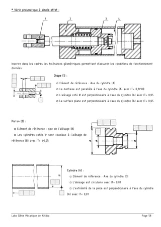Labo Génie Mécanique de Kélibia Page 58
* Vérin pneumatique à simple effet :
Inscrire dans les cadres les tolérances géométriques permettant d’assurer les conditions de fonctionnement
données.
Chape (1) :
□ Elément de référence : Axe du cylindre (A)
□ La mortaise est parallèle à l’axe du cylindre (A) avec IT= 0,1/100
□ L’alésage coté ∅ est perpendiculaire à l’axe du cylindre (A) avec IT= 0,05
□ La surface plane est perpendiculaire à l’axe du cylindre (A) avec IT= 0,05
Piston (3) :
□ Elément de référence : Axe de l’alésage (B)
□ Les cylindres cotés ∅ sont coaxiaux à l’alésage de
référence (B) avec IT= ∅0,05
Cylindre (4) :
□ Elément de référence : Axe du cylindre (D)
□ L’alésage est circulaire avec IT= 0,01
□ L’extrémité de la pièce est perpendiculaire à l’axe du cylindre
(A) avec IT= 0,01
1 2 3 4
 