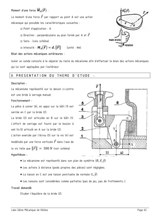 Labo Génie Mécanique de Kélibia Page 62
Moment d’une force .""" /(&"" ) :
Le moment d’une force par rapport au point A est une action
mécanique qui possède les caractéristiques suivantes :
□ Point d’application : A
□ Direction : perpendiculaire au plan formé par A et
□ Sens : (vois schéma)
□ Intensité : ./0&"" 1 2. 3&"" 3 (unité : Nm)
Bilan des actions mécaniques extérieures :
Isoler un solide consiste à le séparer du reste du mécanisme afin d’effectuer le bilan des actions mécaniques
qui lui sont appliquées par l’extérieur.
II. PRESENTATION DU THEME D’ETUDE :
Description :
Le mécanisme représenté sur le dessin ci-contre
est une bride à serrage manuel.
Fonctionnement :
La pièce à usiner (6), en appui sur le bâti (1) est
serrée en C par la bride (2).
La bride (2) est articulée en B sur le bâti (1).
L’effort de serrage est fourni par le boulon à
oeil (4+5) articulé en A sur la bride (2).
L’action exercée par l’écrou (5) sur la vis (4) est
modélisée par une force verticale dans l’axe de
la vis telle que 3 3	 	300	5 (voir schéma)
Hypothèses :
￭ Le mécanisme est représenté dans son plan de symétrie (6, 8, 9)
￭ Les actions à distance (poids propres des pièces) sont négligées.
￭ La liaison en C est une liaison ponctuelle de normale (C, 9)
￭ Les liaisons sont considérées comme parfaites (pas de jeu, pas de frottements…)
Travail demandé:
Etudier l’équilibre de la bride (2).
&""
 