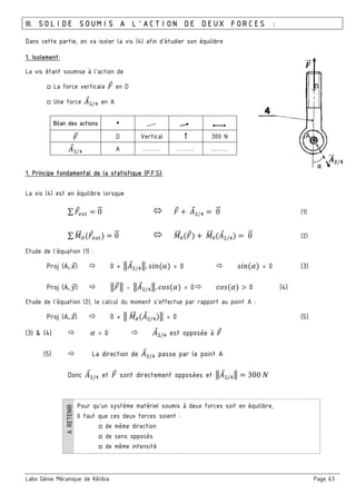 Labo Génie Mécanique de Kélibia Page 63
III. SOLIDE SOUMIS A L’ACTION DE DEUX FORCES :
Dans cette partie, on va isoler la vis (4) afin d’étudier son équilibre
1. Isolement:
La vis étant soumise à l’action de
□ La force verticale en D
□ Une force : /; en A
Bilan des actions
D Vertical 300 N
: /; A ……… ……… ………
1. Principe fondamental de la statistique (P.F.S):
La vis (4) est en équilibre lorsque
∑ 0" 	: /; 	0" (1)
∑ "" <$ % 0" "" =$ % 	 "" =(: /;) 	0" (2)
Etude de l’équation (1) :
Proj (A, 8) 0 + 3: /;3. >?	(@) = 0 >?	(@) = 0 (3)
Proj (A, 9) 3 3 - 3: /;3. A 	(@) = 0 A 	(@) > 0 (4)
Etude de l’équation (2), le calcul du moment s’effectue par rapport au point A :
Proj (A, B) 0 + 3	 "" #(: /;)3 = 0 (5)
(3) & (4) 	@ = 0 : /; est opposée à
(5) La direction de : /; passe par le point A
Donc : /; et sont directement opposées et 3: /;3 300	5
Pour qu’un système matériel soumis à deux forces soit en équilibre,
Il faut que ces deux forces soient :
□ de même direction
□ de sens opposés
□ de même intensité
&""
/"" C/D
α
 