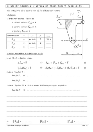 Labo Génie Mécanique de Kélibia Page 64
IV. SOLIDE SOUMIS A L’ACTION DE TROIS FORCES PARALLELES :
Dans cette partie, on va isoler la bride (2) afin d’étudier son équilibre
1. Isolement:
La bride étant soumise à l’action de
□ La force verticale :;/ en A
□ La force verticale EF/ en A
□ Une force 6" / en A
Bilan des actions
:;/ A Verticale 300 N
EF/ C Verticale ………
6" / B ……… ……… ………
2. Principe fondamental de la statistique (P.F.S):
La vis (4) est en équilibre lorsque
∑ = 0" :;/ + 6" / + EF/ = 0" (1)
∑ "" <( ) = 0" "" =(:;/ ) + "" =(6" / ) + "" =(EF/ ) = 0" (2)
Etude de l’équation (1) :
Proj (O, 8) …………………………………………………………………………...…….
Proj (O, 9) …………………………………………………………………………...…….
Etude de l’équation (2), le calcul du moment s’effectue par rapport au point B :
Proj (A, B) …………………………………………………………………………...…….
……………………………………………………..………………………………….…………………………...…….
………………………………………………...……………………………………….……………………………...…
……………………………………………………..……………………………………….……………………...…….
……………………………………………………..……………………………………….……………………...…….
………………………………………………...……………………………………………….……………………...…
3 :;/ 3 = ……………… 36" F/ 3 = ……………… 3EF/ 3 = ………………
α
:;/
6" /
EF/
8
9
52 40
+
 