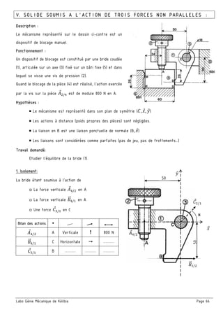 Labo Génie Mécanique de Kélibia Page 66
:;/
6" /
50
50
V. SOLIDE SOUMIS A L’ACTION DE TROIS FORCES NON PARALLELES :
Description :
Le mécanisme représenté sur le dessin ci-contre est un
dispositif de blocage manuel.
Fonctionnement :
Un dispositif de blocage est constitué par une bride coudée
(1), articulée sur un axe (3) fixé sur un bâti fixe (5) et dans
lequel se visse une vis de pression (2).
Quand le blocage de la pièce (4) est réalisé, l'action exercée
par la vis sur la pièce : /; est de module 800 N en A.
Hypothèses :
￭ Le mécanisme est représenté dans son plan de symétrie (E, 8, 9)
￭ Les actions à distance (poids propres des pièces) sont négligées.
￭ La liaison en B est une liaison ponctuelle de normale (B, 8)
￭ Les liaisons sont considérées comme parfaites (pas de jeu, pas de frottements…)
Travail demandé:
Etudier l’équilibre de la bride (1).
1. Isolement:
La bride étant soumise à l’action de
□ La force verticale :;/ en A
□ La force verticale 6" ;/ en A
□ Une force E / en C
Bilan des actions
:;/ A Verticale 800 N
6" ;/ C Horizontale ………
E / B ……… ……… ………
α
8
9
E /
 